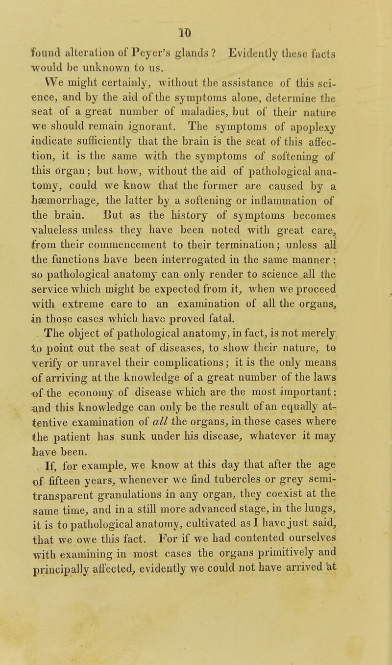 found alteration of Peyer's glands ? Evidently these facts would be unknown to us. We might certainly, without the assistance of this sci- ence, and by the aid of the symptoms alone, determine the seat of a great number of maladies, but of their nature we should remain ignorant. The symptoms of apoplexy indicate sufficiently that the brain is the seat of this aflec- tion, it is the same with the symptoms of softening of this organ; but how, without the aid of pathological ana- tomy, could we know that the former are caused by a haemorrhage, the latter by a softening or inflammation of the brain. But as the history of symptoms becomes valueless unless they have been noted with great care^^ from their commencement to their termination; unless all the functions have been interrogated in the same manner: so pathological anatomy can only render to science all the service which might be expected from it, when we proceed with extreme care to an examination of all the organs, in those cases which have proved fatal. . The object of pathological anatomy, in fact, is not merely to point out the seat of diseases, to show their nature, to verify or unravel their complications; it is the only means of arriving at the knowledge of a great number of the laws of the economy of disease which are the most important: ^md this knowledge can only be the result of an equally at- tentive examination of all the organs, in those cases where the patient has sunk under his disease, whatever it may have been. If, for example, we know at this day that after the age of fifteen years, whenever we find tubercles or grey semi- transparent granulations in any organ, they coexist at the same time, and in a still more advanced stage, in the lungs, it is to pathological anatomy, cultivated as I have just said, that we owe this fact. For if we had contented ourselves with examining in most cases the organs primitively and principally afiected, evidently we could not have arrived 'at