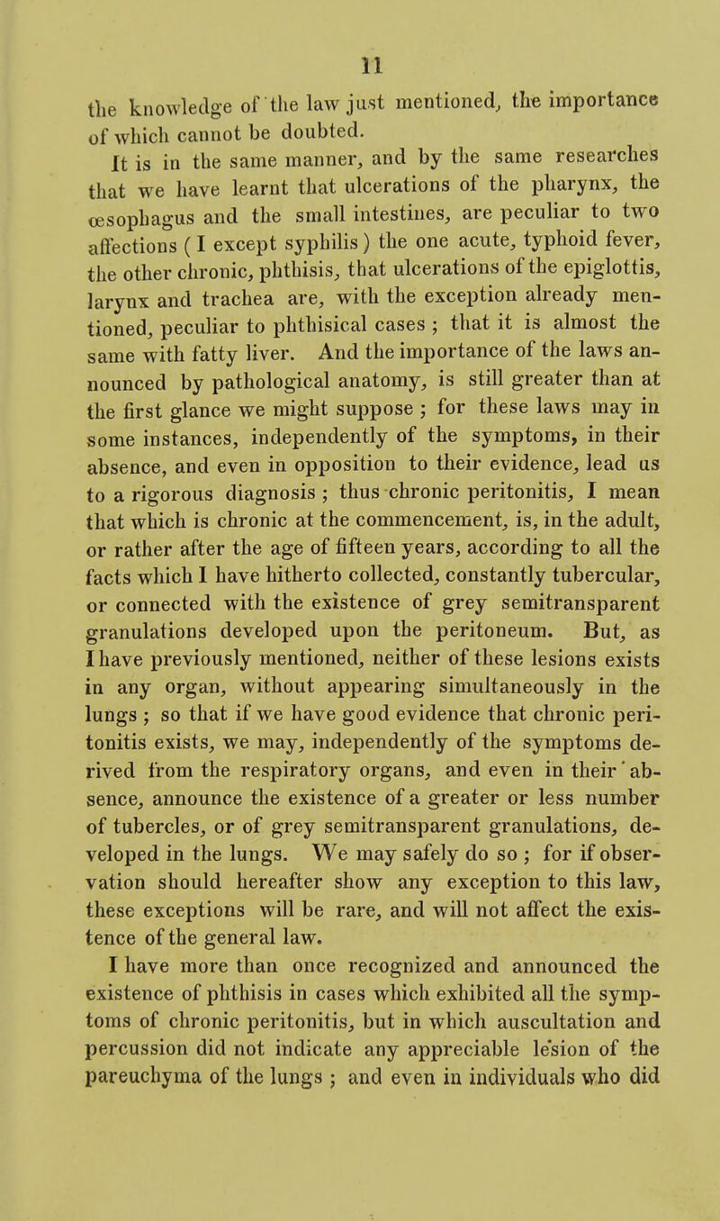 the knowledge of the law just mentioned, the importance of which cannot be doubted. It is in the same manner, and by the same researches that we have learnt that ulcerations of the pharynx, the oesophagus and the small intestines, are peculiar to two aflections (I except syphilis) the one acute, typhoid fever, the other chronic, phthisis, that ulcerations of the epiglottis, larynx and trachea are, with the exception already men- tioned, peculiar to phthisical cases ; that it is almost the same with fatty liver. And the importance of the laws an- nounced by pathological anatomy, is still greater than at the first glance we might suppose ; for these laws may in some instances, independently of the symptoms, in their absence, and even in opposition to their evidence, lead us to a rigorous diagnosis ; thus chronic peritonitis, I mean that which is chronic at the commencement, is, in the adult, or rather after the age of fifteen years, according to all the facts which I have hitherto collected, constantly tubercular, or connected with the existence of grey semitransparent granulations developed upon the peritoneum. But, as I have previously mentioned, neither of these lesions exists in any organ, without appearing simultaneously in the lungs ; so that if we have good evidence that chronic peri- tonitis exists, we may, independently of the symptoms de- rived from the respiratory organs, and even in their ab- sence, announce the existence of a greater or less number of tubercles, or of grey semitransparent granulations, de- veloped in the lungs. We may safely do so ; for if obser- vation should hereafter show any exception to this law, these exceptions will be rare, and will not affect the exis- tence of the general law. I have more than once recognized and announced the existence of phthisis in cases which exhibited all the symp- toms of chronic peritonitis, but in which auscultation and percussion did not indicate any appreciable lesion of the pareuchyma of the lungs ; and even in individuals who did