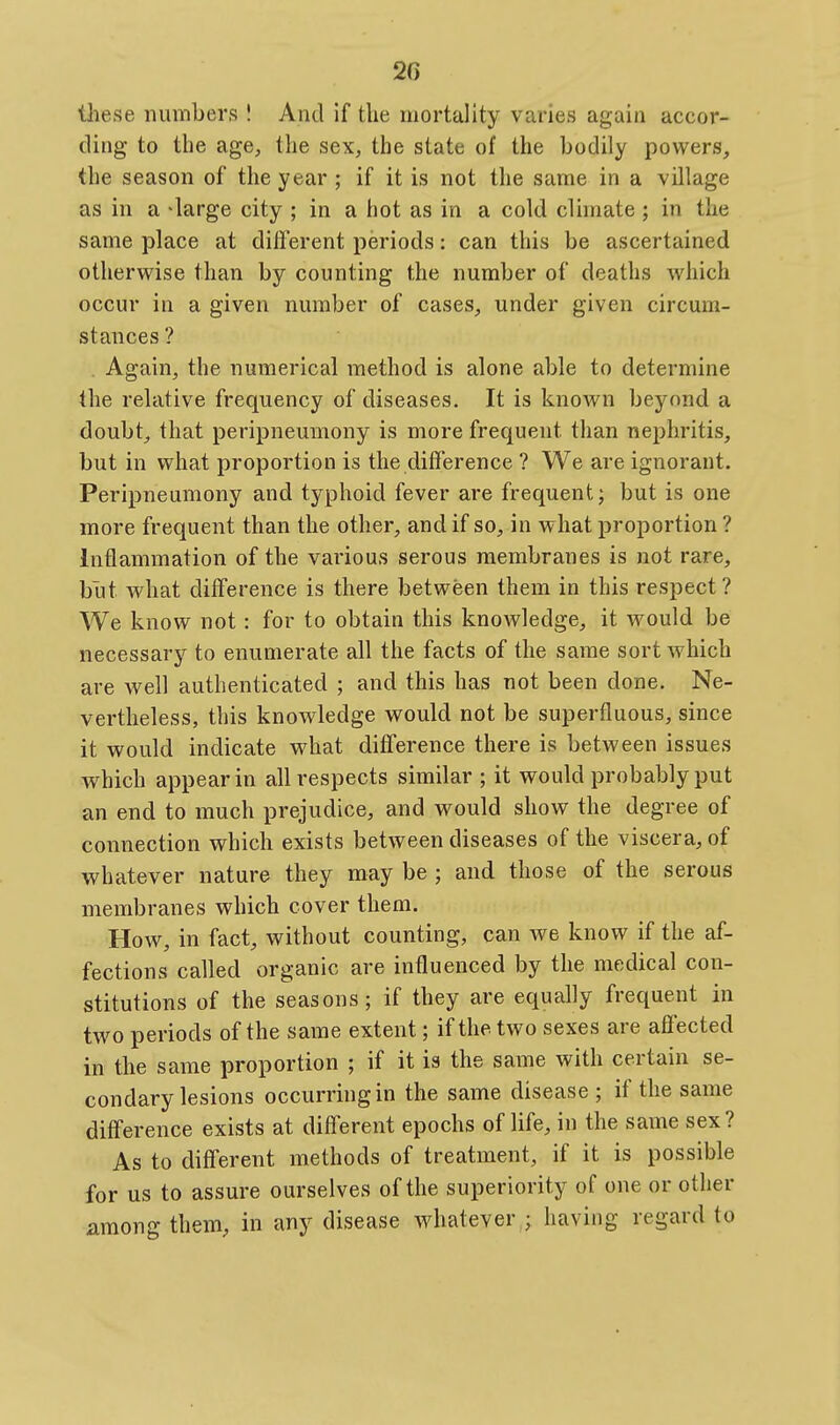 these numbers ! And if the mortality varies again accor- ding to the age, the sex, the state of the bodily powers, the season of the year ; if it is not the same in a village as in a >large city ; in a hot as in a cold cUmate ; in the same place at dilferent periods: can this be ascertained otherwise than by counting the number of deaths which occur in a given number of cases, under given circum- stances ? . Again, the numerical method is alone able to determine the relative frequency of diseases. It is known beyond a doubt^ that peripneumony is more frequent than nephritis, but in what proportion is the difference ? We are ignorant. Peripneumony and typhoid fever are frequent j but is one more frequent than the other, and if so, in what j)roportion ? Inflammation of the various serous membranes is not rare, but what difference is there between them in this respect ? We know not: for to obtain this knoAvledge, it would be necessary to enumerate all the facts of the same sort Avhich are well authenticated ; and this has not been done. Ne- vertheless, this knowledge would not be superfluous, since it would indicate what difference there is between issues which appear in all respects similar ; it would probably put an end to much prejudice, and would show the degree of connection which exists between diseases of the viscera, of whatever nature they may be ; and those of the serous membranes which cover them. How, in fact, without counting, can we know if the af- fections called organic are influenced by the medical con- stitutions of the seasons; if they are equally frequent in two periods of the same extent; if the two sexes are affected in the same proportion ; if it is the same with certain se- condary lesions occurring in the same disease ; if the same difference exists at different epochs of life, in the same sex? As to different methods of treatment, if it is possible for us to assure ourselves of the superiority of one or other among them, in any disease whatever ; having regard to