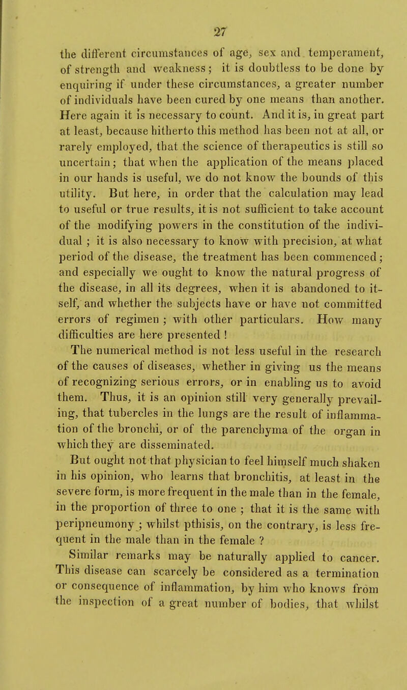 the diflerent circumstances of age, sex and temperament, of strengtli and weakness; it is doubtless to be done by- enquiring if under these circumstances, a greater number of individuals have been cured by one means than another. Here again it is necessary to count. And it is, in great part at least, because hitherto this method has been not at all, or rarely employed, that the science of therapeutics is still so uncertain; that when the application of the means placed in our hands is useful, we do not know the bounds of this utility. But here, in order that the calculation may lead to useful or true results, it is not sufficient to take account of the modifying powers in the constitution of the indivi- dual ; it is also necessary to know with precision, at what period of the disease, the treatment has been commenced; and especially we ought to know the natural progress of the disease, in all its degrees, when it is abandoned to it- self, and whether the subjects have or have not committed errors of regimen ; with other particulars. How many difficulties are here presented ! The numerical method is not less useful in the research of the causes of diseases, whether in giving us the means of recognizing serious errors, or in enabling us to avoid them. Thus, it is an opinion still very generally prevail- ing, that tubercles in the lungs are the result of inflamma- tion of the bronchi, or of the parenchyma of the organ in which they are disseminated. But ought not that physician to feel himself much shaken in his opinion, who learns that bronchitis, at least in the severe form, is more frequent in the male than in the female, in the proportion of three to one ; that it is the same with peripneumony ; whilst pthisis, on the contrary, is less fre- quent in the male than in the female ? Similar remarks may be naturally applied to cancer. This disease can scarcely be considered as a termination or consequence of inflammation, by him who knows from the inspection of a great number of bodies, that whilst