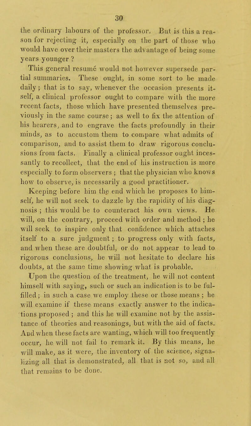 the ordinary labours of tlie professor. But is tliis a rea- son for rejecting it, especially on the part of those who would have over their masters the advantage of being some years younger ? This general resume would not however supersede par- tial summaries. These ought, in some sort to be made daily; that is to say, whenever the occasion presents it- self, a clinical professor ought to compare with the more recent facts, those which have presented themselves pre- viously in the same course; as well to fix the attention of his hearers, and to engrave the facts profoundly in their minds, as to accustom them to compare what admits of comparison, and to assist them to draw rigorous conclu- sions from facts. Finally a clinical professor ought inces- santly to recollect, that the end of his instruction is more especially to form observers ; that the physician who knows how to observe, is necessarily a good practitioner. Keeping before him the end which he proposes to him- self, he will not seek to dazzle by the rapidity of his diag- nosis ; this would be to counteract his own views. He will, on the contrary, proceed with order and method ; he will seek to inspire only that confidence which attaches itself to a sure judgment; to progress only with facts, and when these are doubtful, or do not appear to lead to rigorous conclusions, he will not hesitate to declare his doubts, at the same time showing what is probable. Upon the question of the treatment, he will not content himself with saying, such or such an indication is to be ful- filled ; in such a case we employ these or those means ; he will examine if these means exactly answer to the indica- tions proposed; and this he will examine not by the assis- tance of theories and reasonings, but with the aid of facts. And when these facts are wanting, which will too frequently occur, he will not fail to remark it. By this means, he will make, as it were, the inventory of the science, signa- lizing all that is demonstrated, all that is not so, and all that remains to be done.