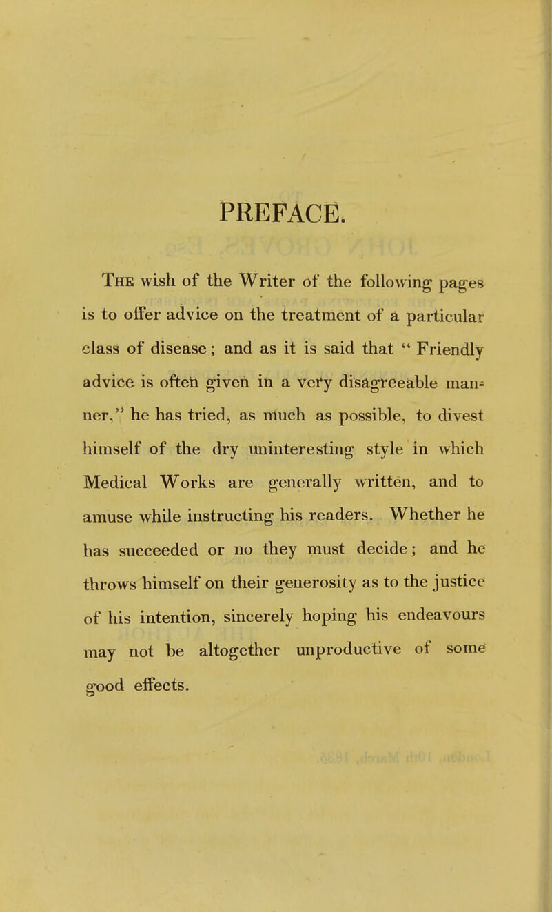 PREFACE The wish of the Writer of the following pages is to offer advice on the treatment of a particular class of disease; and as it is said that  Friendly advice is ofteii given in a vei'y disagreeable man- ner, he has tried, as nluch as possible, to divest himself of the dry uninteresting style in which Medical Works are generally written, and to amuse while instructing his readers. Whether he has succeeded or no they must decide; and he throws himself on their generosity as to the justice of his intention, sincerely hoping his endeavours may not be altogether unproductive of some a*ood effects. C5