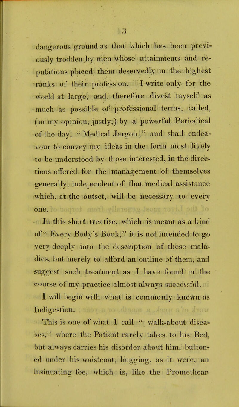 dangerous ground as that which has been previ- ously trodden.by men whose attainments and re- putations placed them deservedly in the highest ranks of their profession. I write only for the world at large, mid. therefore divest myself as much as possible of professional terms, called, (in my opinion, justly,) by a powerful Periodical of the day,  Medical Jargon ; and shall endea- vour to convey my ideas in the form most likely to be understood by those interested, in the direc- tions offered for the management of themselves generally, independent of that medical assistance which, at the outset, will be necessary to every one. In this short treatise, which is meant as a kind of Every Body's Book,'' it is not intended to go very deeply into the description of these mala- dies, but merely to afford an outline of them, and suggest such treatment as I have found in the course of my practice almost always successful. I will begin with what is commonly known as Indigestion. This is one of what I call  walk-about disea- ses, where the Patient rarely takes to his Bed, but always carries his disorder about him, button- ed under his waistcoat, hugging, as it were, an insinuating foe, which is, like the Promethean