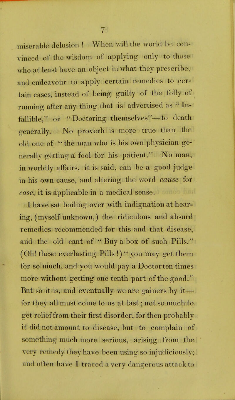 miserable delusion ! When will the world be con- vinced of the wisdom of applying only to those who at least have an object in what they prescribe, and endeavour to apply certain remedies to cer- tain cases, instead of being guilty of the folly of running after any thing that is advertised as  In- fallible, or  Doctoring themselves—to death generally. No proverb is more true than the old one of  the man who is his own physician ge- nerally getting a fool for his patient. No man, in worldly affairs, it is said, can be a good judge in his own cause, and altering the word cause for case, it is applicable in a medical sense. I have sat boiling over with indignation at hear- ing, (myself unknown,) the ridiculous and absurd remedies recommended for this and that disease, and the old cant of  Buy a box of such Pills, (Oh! these everlasting Pills !) you may get them for so much, and you would pay a Doctorten times more without getting one tenth part of the good. But so it is, and eventually we are gainers by it— for they all must come to us at last; not so much to get relief from their first disorder, for then probably it did not amount to disease, but to complain of something much more serious, arisirjg from the very remedy they have been using so injudiciously; and often have I traced a very dangerous attack lo