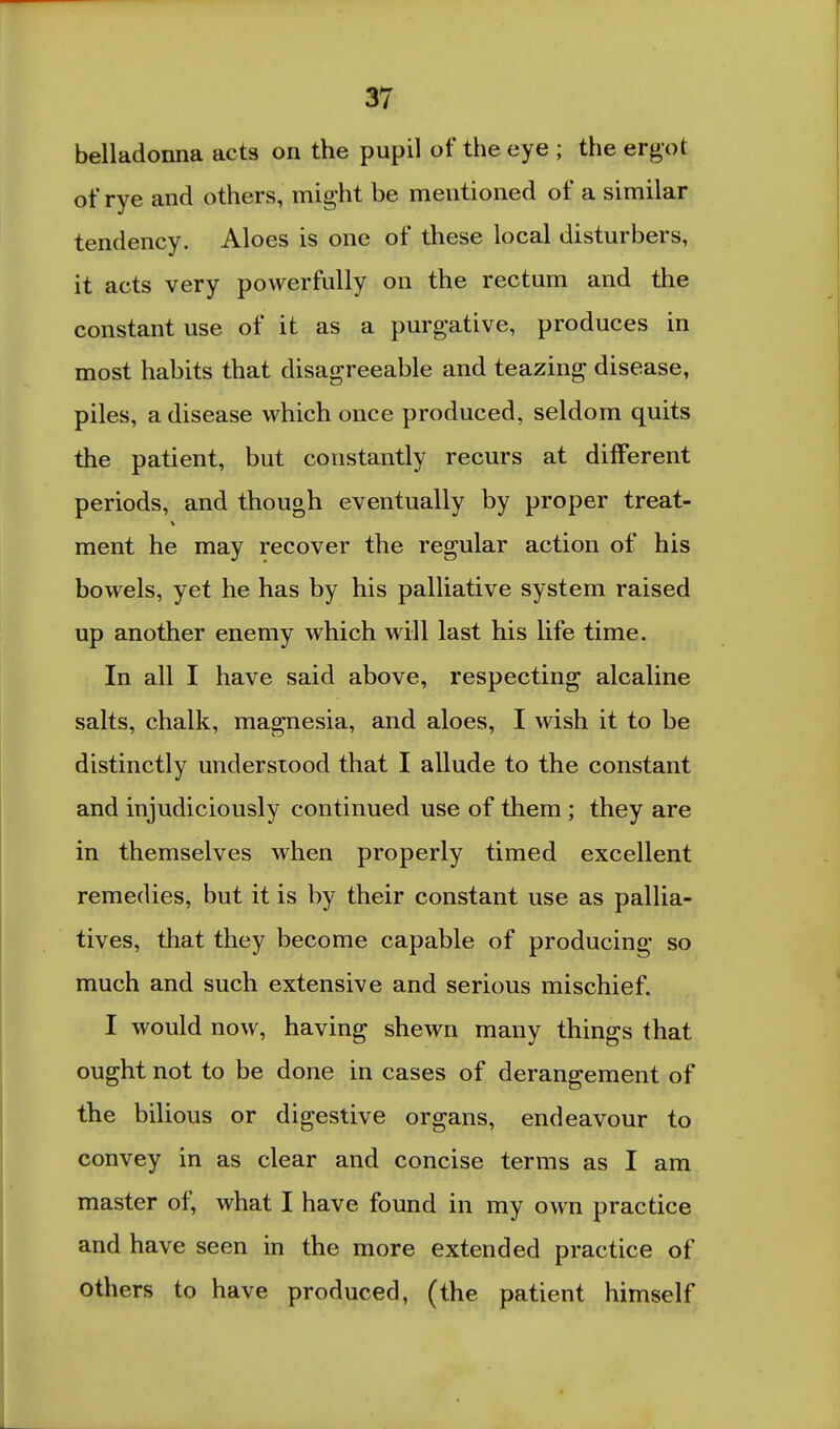 belladonna acts on the pupil of the eye ; the ergot of rye and others, might be mentioned of a similar tendency. Aloes is one of these local disturbers, it acts very powerfully on the rectum and the constant use of it as a purgative, produces in most habits that disagreeable and teazing disease, piles, a disease which once produced, seldom quits the patient, but constantly recurs at different periods, and though eventually by proper treat- ment he may recover the regular action of his bowels, yet he has by his palliative system raised up another enemy which will last his life time. In all I have said above, respecting alcaline salts, chalk, magnesia, and aloes, I wish it to be distinctly understood that I allude to the constant and injudiciously continued use of them; they are in themselves when properly timed excellent remedies, but it is by their constant use as pallia- tives, that they become capable of producing so much and such extensive and serious mischief. I would now, having shewn many things that ought not to be done in cases of derangement of the bilious or digestive organs, endeavour to convey in as clear and concise terms as I am master of, what I have found in my own practice and have seen in the more extended practice of others to have produced, (the patient himself