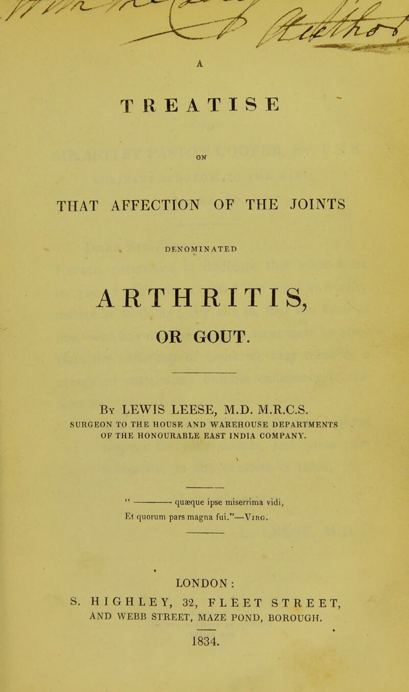 TREATISE OK THAT AFFECTION OF THE JOINTS DENOMINATED ARTHRITIS, OR GOUT. By lewis LEESE, M.D. M.R.C.S. surgeon to the house and warehouse departments of the honourable east india company.  quaeque ipse miserrima vidi, Et quorum pars magna fui.—Vine. LONDON: S. HIGHLEY, 32, FLEET STREET, AND WEBB STREET, MAZE POND, BOROUGH. ■ ■ - ft 1834.