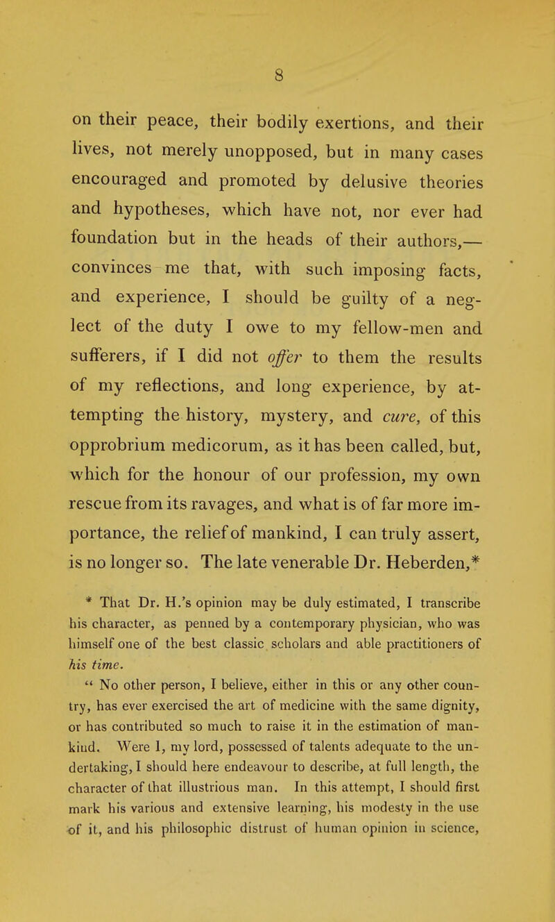 on their peace, their bodily exertions, and their lives, not merely unopposed, but in many cases encouraged and promoted by delusive theories and hypotheses, which have not, nor ever had foundation but in the heads of their authors,— convinces me that, with such imposing facts, and experience, I should be guilty of a neg- lect of the duty I owe to my fellow-men and sufferers, if I did not offer to them the results of my reflections, and long experience, by at- tempting the history, mystery, and cure, of this opprobrium medicorum, as it has been called, but, which for the honour of our profession, my own rescue from its ravages, and what is of far more im- portance, the relief of mankind, I can truly assert, is no longer so. The late venerable Dr. Heberden,* * That Dr, H.'s opinion may be duly estimated, I transcribe his character, as penned by a contemporary physician, who was himself one of the best classic scholars and able practitioners of his time.  No other person, I believe, either in this or any other coun- try, has ever exercised the art of medicine with the same dignity, or has contributed so much to raise it in the estimation of man- kind. Were 1, my lord, possessed of talents adequate to the un- dertaking, I should here endeavour to describe, at full length, the character of that illustrious man. In this attempt, I should first mark his various and extensive learning, his modesty in the use of it, and his philosophic distrust of human opinion in science.
