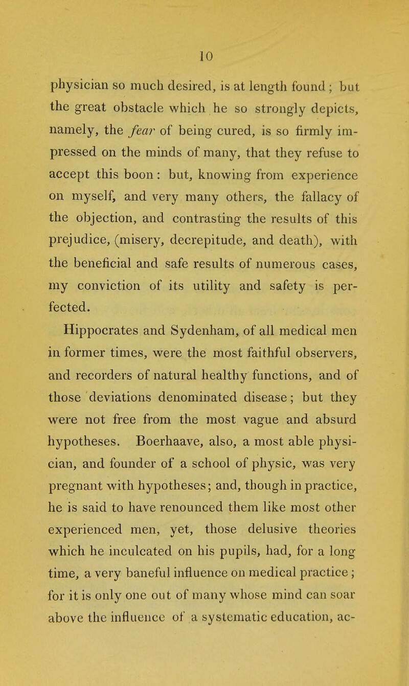 physician so much desired, is at length found ; but the great obstacle which he so strongly depicts, namely, the fear of being cured, is so firmly im- pressed on the minds of many, that they refuse to accept this boon: but, knowing from experience on myself, and very many others, the fallacy of the objection, and contrasting the results of this prejudice, (misery, decrepitude, and death), with the beneficial and safe results of numerous cases, my conviction of its utility and safety is per- fected. Hippocrates and Sydenham, of all medical men in former times, were the most faithful observers, and recorders of natural healthy functions, and of those deviations denominated disease; but they were not free from the most vague and absurd hypotheses. Boerhaave, also, a most able physi- cian, and founder of a school of physic, was very pregnant with hypotheses; and, though in practice, he is said to have renounced them like most other experienced men, yet, those delusive theories which he inculcated on his pupils, had, for a long time, a very baneful influence on medical practice; for it is only one out of many whose mind can soar above the influence of a systematic education, ac-