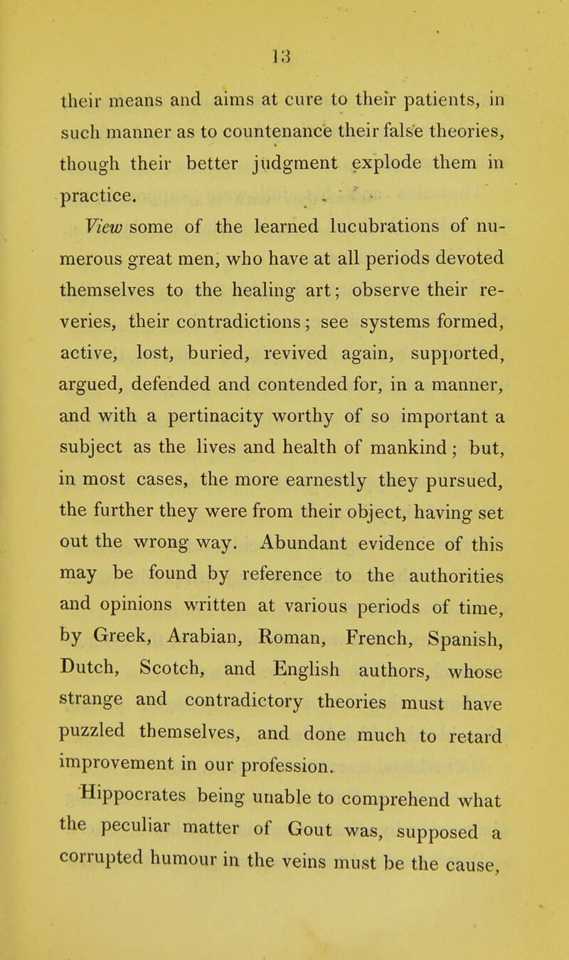 ]3 their means and aims at cure to their patients, in such manner as to countenance their false theories, though their better judgment explode them in practice. . • View some of the learned lucubrations of nu- merous great men, who have at all periods devoted themselves to the healing art; observe their re- veries, their contradictions; see systems formed, active, lost, buried, revived again, supported, argued, defended and contended for, in a manner, and with a pertinacity worthy of so important a subject as the lives and health of mankind; but, in most cases, the more earnestly they pursued, the further they were from their object, having set out the wrong way. Abundant evidence of this may be found by reference to the authorities and opinions written at various periods of time, by Greek, Arabian, Roman, French, Spanish, Dutch, Scotch, and English authors, whose strange and contradictory theories must have puzzled themselves, and done much to retard improvement in our profession. Hippocrates being unable to comprehend what the peculiar matter of Gout was, supposed a corrupted humour in the veins must be the cause,