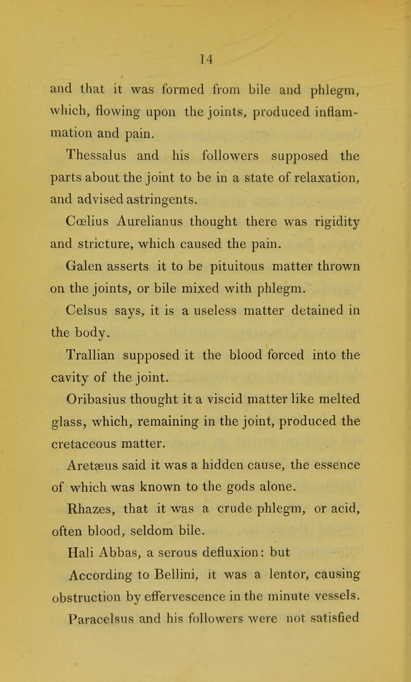 and that it was formed from bile and phlegm, which, flowing upon the joints, produced inflam- mation and pain. Thessalus and his followers supposed the parts about the joint to be in a state of relaxation, and advised astringents. Coelius Aurelianus thought there was rigidity and stricture, which caused the pain. Galen asserts it to be pituitous matter thrown on the joints, or bile mixed with phlegm. Celsus says, it is a useless matter detained in the body. Trallian supposed it the blood forced into the cavity of the joint. Oribasius thought it a viscid matter like melted glass, which, remaining in the joint, produced the cretaceous matter. Aretseus said it was a hidden cause, the essence of which was known to the gods alone. Rhazes, that it was a crude phlegm, or acid, often blood, seldom bile. Hali Abbas, a serous defluxion: but According to Bellini, it was a lentor, causing obstruction by effervescence in the minute vessels. Paracelsus and his followers were not satisfied