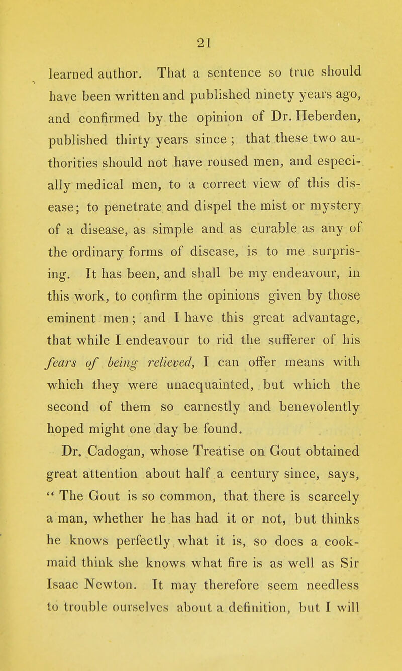 learned author. That a sentence so true should have been written and published ninety years ago, and confirmed by the opinion of Dr. Heberden, published thu'ty years since ; that these two au-, thorities should not have roused men, and especi- ally medical men, to a correct view of this dis- ease ; to penetrate and dispel the mist or mystery of a disease, as simple and as curable as any of the ordinary forms of disease, is to me surpris- ing. It has been, and shall be my endeavour, in this work, to confirm the opinions given by those eminent men; and I have this great advantage, that while I endeavour to rid the sufferer of his fears of being relieved, I can offer means with which Ihey were unacquainted, but which the second of them so earnestly and benevolently hoped might one day be found. Dr. Cadogan, whose Treatise on Gout obtained great attention about half a century since, says, ** The Gout is so common, that there is scarcely a man, whether he has had it or not, but thinks he knows perfectly what it is, so does a cook- maid think she knows what fire is as well as Sir Isaac Newton. It may therefore seem needless to trouble ourselves about a definition, but I will