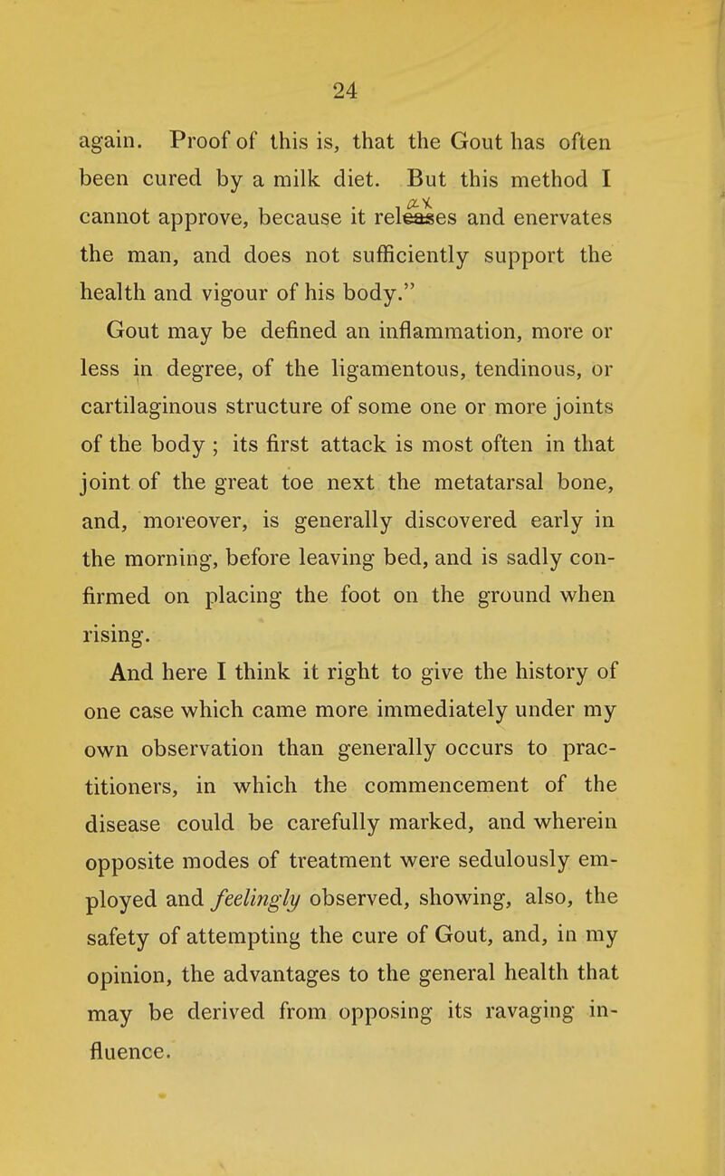 again. Proof of this is, that the Gout has often been cured by a milk diet. But this method I cannot approve, because it relies and enervates the man, and does not sufficiently support the health and vigour of his body. Gout may be defined an inflammation, more or less in degree, of the ligamentous, tendinous, or cartilaginous structure of some one or more joints of the body ; its first attack is most often in that joint of the great toe next the metatarsal bone, and, moreover, is generally discovered early in the morning, before leaving bed, and is sadly con- firmed on placing the foot on the ground when rising. And here I think it right to give the history of one case which came more immediately under my own observation than generally occurs to prac- titioners, in which the commencement of the disease could be carefully marked, and wherein opposite modes of treatment were sedulously em- ployed and feelingly observed, showing, also, the safety of attempting the cure of Gout, and, in my opinion, the advantages to the general health that may be derived from opposing its ravaging in- fluence.