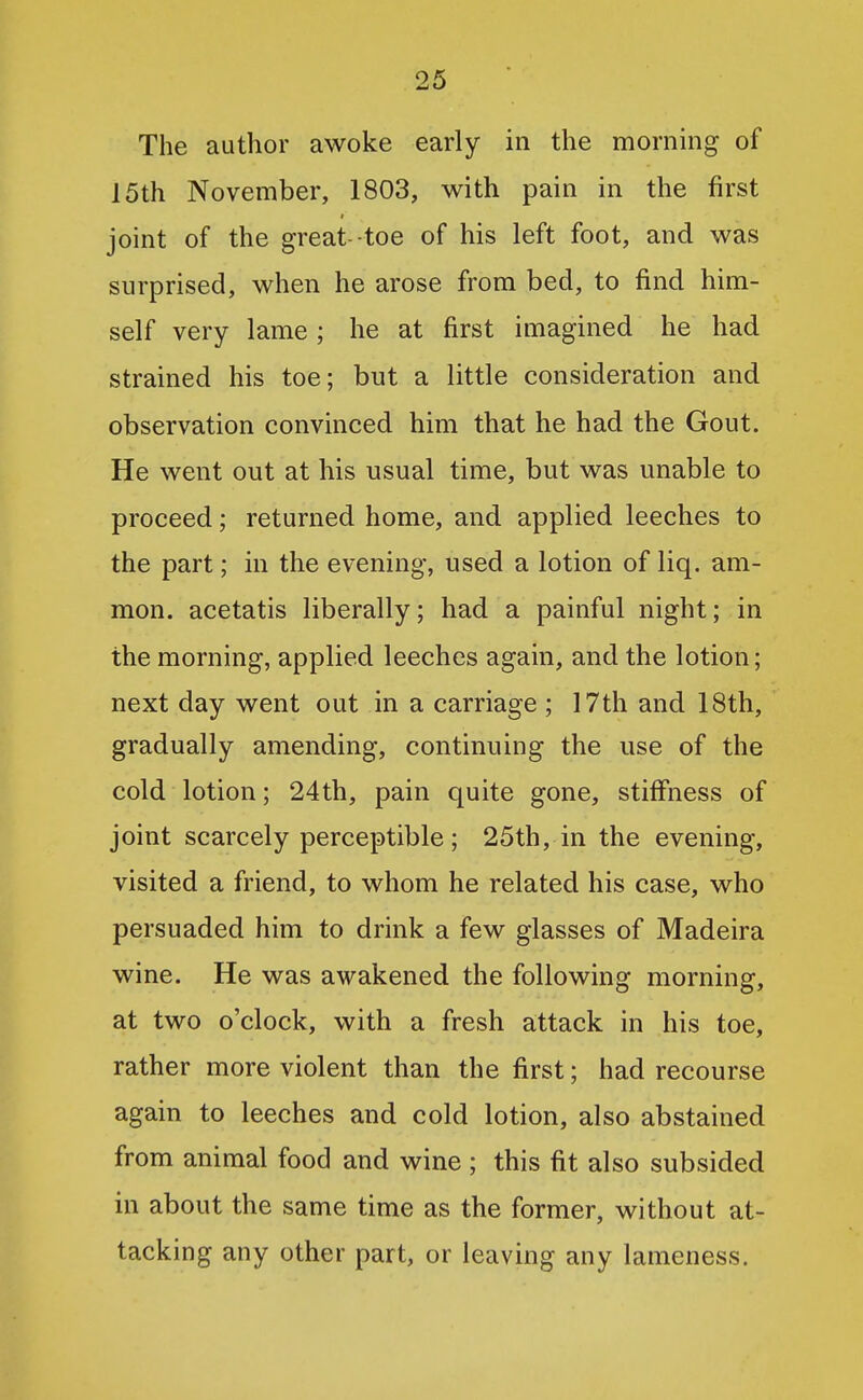 The author awoke early in the morning of 15th November, 1803, with pain in the first joint of the great-toe of his left foot, and was surprised, when he arose from bed, to find him- self very lame; he at first imagined he had strained his toe; but a little consideration and observation convinced him that he had the Gout. He went out at his usual time, but was unable to proceed; returned home, and applied leeches to the part; in the evening, used a lotion of liq. am- mon. acetatis liberally; had a painful night; in the morning, applied leeches again, and the lotion; next day went out in a carriage ; 17th and 18th, gradually amending, continuing the use of the cold lotion; 24th, pain quite gone, stiffness of joint scarcely perceptible; 25th, in the evening, visited a friend, to whom he related his case, who persuaded him to drink a few glasses of Madeira wine. He was awakened the following morning, at two o'clock, with a fresh attack in his toe, rather more violent than the first; had recourse again to leeches and cold lotion, also abstained from animal food and wine ; this fit also subsided in about the same time as the former, without at- tacking any other part, or leaving any lameness.