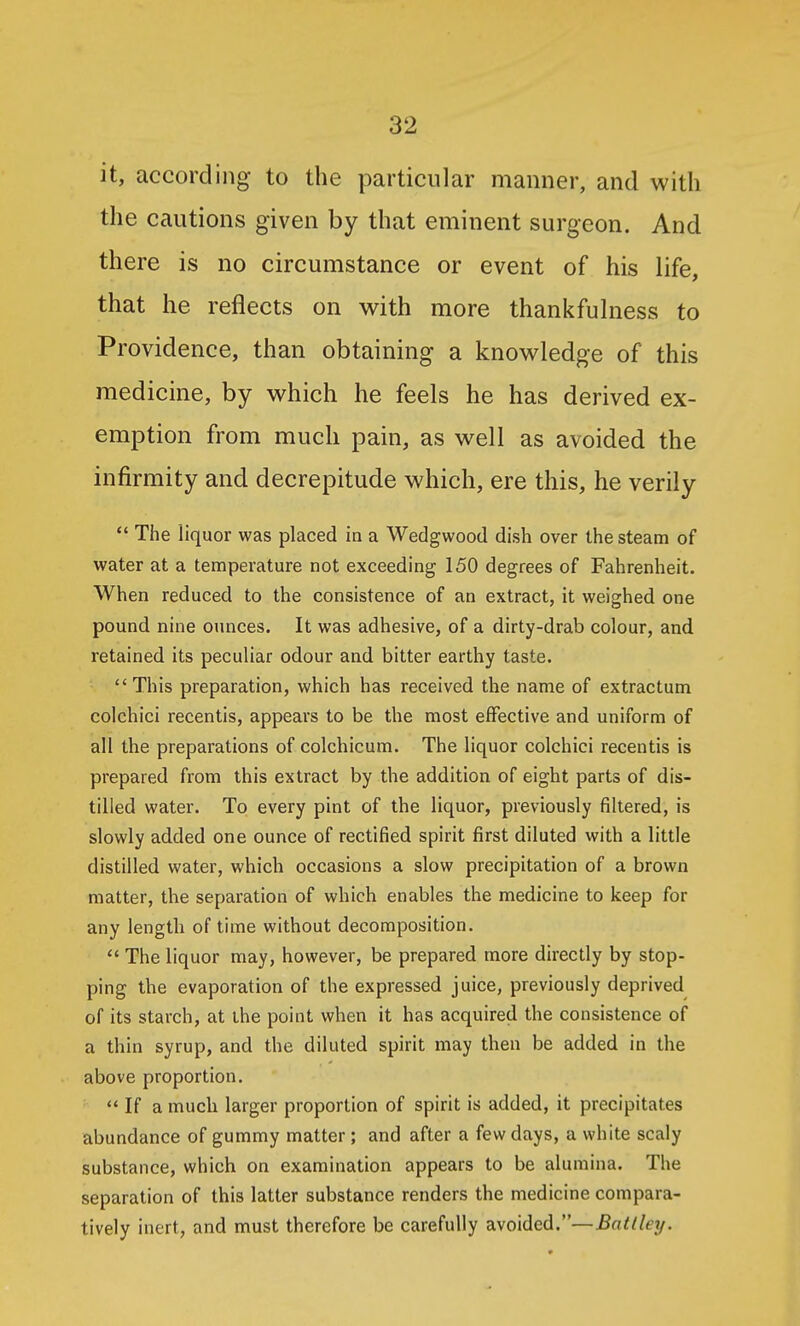 it, according to the particular manner, and with the cautions given by that eminent surgeon. And there is no circumstance or event of his life, that he reflects on with more thankfulness to Providence, than obtaining a knowledge of this medicine, by which he feels he has derived ex- emption from much pain, as well as avoided the infirmity and decrepitude which, ere this, he verily The liquor was placed in a Wedgwood dish over the steam of water at a temperature not exceeding 150 degrees of Fahrenheit. When reduced to the consistence of an extract, it weighed one pound nine ounces. It was adhesive, of a dirty-drab colour, and retained its peculiar odour and bitter earthy taste. This preparation, which has received the name of extractum colchici recentis, appears to be the most effective and uniform of all the preparations of colchicum. The liquor colchici recentis is prepared from this extract by the addition of eight parts of dis- tilled water. To every pint of the liquor, previously filtered, is slowly added one ounce of rectified spirit first diluted with a little distilled water, which occasions a slow precipitation of a brown matter, the separation of which enables the medicine to keep for any length of time without decomposition.  The liquor may, however, be prepared more directly by stop- ping the evaporation of the expressed juice, previously deprived of its starch, at the point when it has acquired the consistence of a thin syrup, and the diluted spirit may then be added in the above proportion.  If a much larger proportion of spirit is added, it precipitates abundance of gummy matter; and after a few days, a white scaly substance, which on examination appears to be alumina. The separation of this latter substance renders the medicine compara- tively inert, and must therefore be carefully avoided.—Batlley.