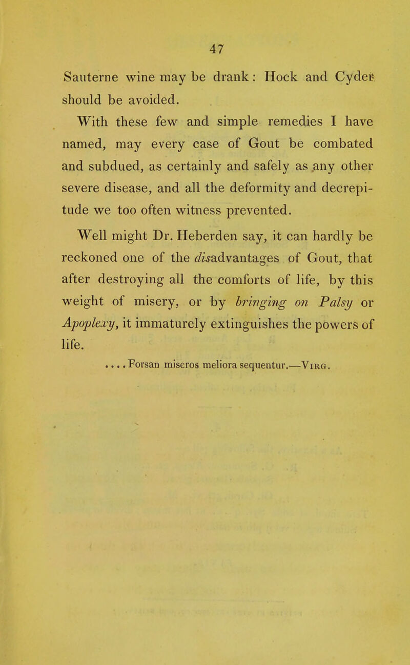Sauterne wine may be drank: Hock and Cydefe should be avoided. With these few and simple remedies I have named, may every case of Gout be combated and subdued, as certainly and safely as ,any other severe disease, and all the deformity and decrepi- tude we too often witness prevented. Well might Dr. Heberden say, it can hardly be reckoned one of the f/wadvantages of Gout, that after destroying all the comforts of life, by this weight of misery, or by bringing on Palsy or Apoplexy, it immaturely extinguishes the powers of life. ... .Forsan miseros meliora sequentur.—Virg.