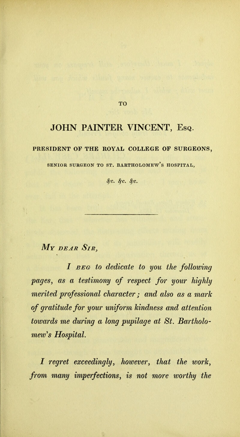 TO JOHN PAINTER VINCENT, Esq. PRESIDENT OF THE ROYAL COLLEGE OF SURGEONS, SENIOR SURGEON TO ST. BARTHOLOMEW'S HOSPITAL, 8fc. 8fc. ^'c. My dear Sir, I BEG to dedicate to you the following pages, as a testimony of respect for your highly merited professional character; and also as a mark of gratitude for your uniform kindness and attention towards me during a long pupilage at St. Bartholo- mew's Hospital. I regret exceedingly, however, that the work, from many imperfections, is not more worthy the