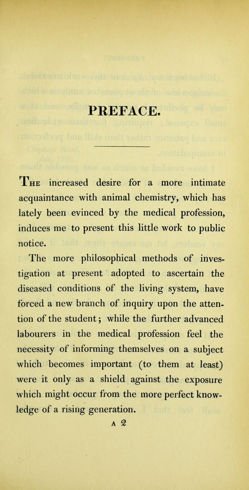 PREFACE The increased desire for a more intimate acquaintance with animal chemistry, which has lately been evinced by the medical profession, induces me to present this little work to public notice. The more philosophical methods of inves- tigation at present adopted to ascertain the diseased conditions of the living system, have forced a new branch of inquiry upon the atten- tion of the student; while the further advanced labourers in the medical profession feel the necessity of informing themselves on a subject which becomes important (to them at least) were it only as a shield against the exposure which might occur from the more perfect know- ledge of a rising generation,