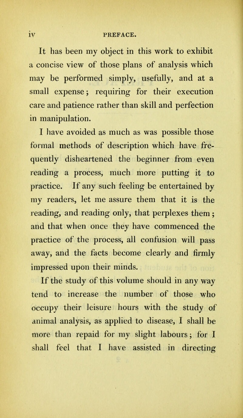 It has been my object in this work to exhibit a concise view of those plans of analysis which may be performed simply, usefully, and at a small expense; requiring for their execution care and patience rather than skill and perfection in manipulation. I have avoided as much as was possible those formal methods of description which have fre- quently disheartened the beginner from even reading a process, much more putting it to practice. If any such feeling be entertained by my readers, let me assure them that it is the reading, and reading only, that perplexes them ; and that when once they have commenced the practice of the process, all confusion will pass away, and the facts become clearly and firmly impressed upon their minds. If the study of this volume should in any way tend to increase the number of those who occupy their leisure hours with the study of animal analysis, as applied to disease, I shall be more than repaid for my slight labours; for I shall feel that I have assisted in directing