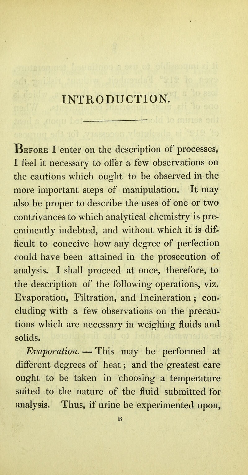 INTRODUCTION. Before I enter on the description of processes^ I feel it necessary to offer a few observations on the cautions which ought to be observed in the more important steps of manipulation. It may also be proper to describe the uses of one or two contrivances to which analytical chemistry is pre- eminently indebted, and without which it is dif- ficult to conceive how any degree of perfection could have been attained in the prosecution of analysis. I shall proceed at once, therefore, to the description of the following operations, viz. Evaporations Filtration, and Incineration ; con- cluding with a few observations on the precau- tions which are necessary in weighing fluids and solids. Evaporation, — This may be performed at different degrees of heat; and the greatest care ought to be taken in choosing a temperature suited to the nature of the fluid submitted for analysis. Thus, if urine be experimented upon, B