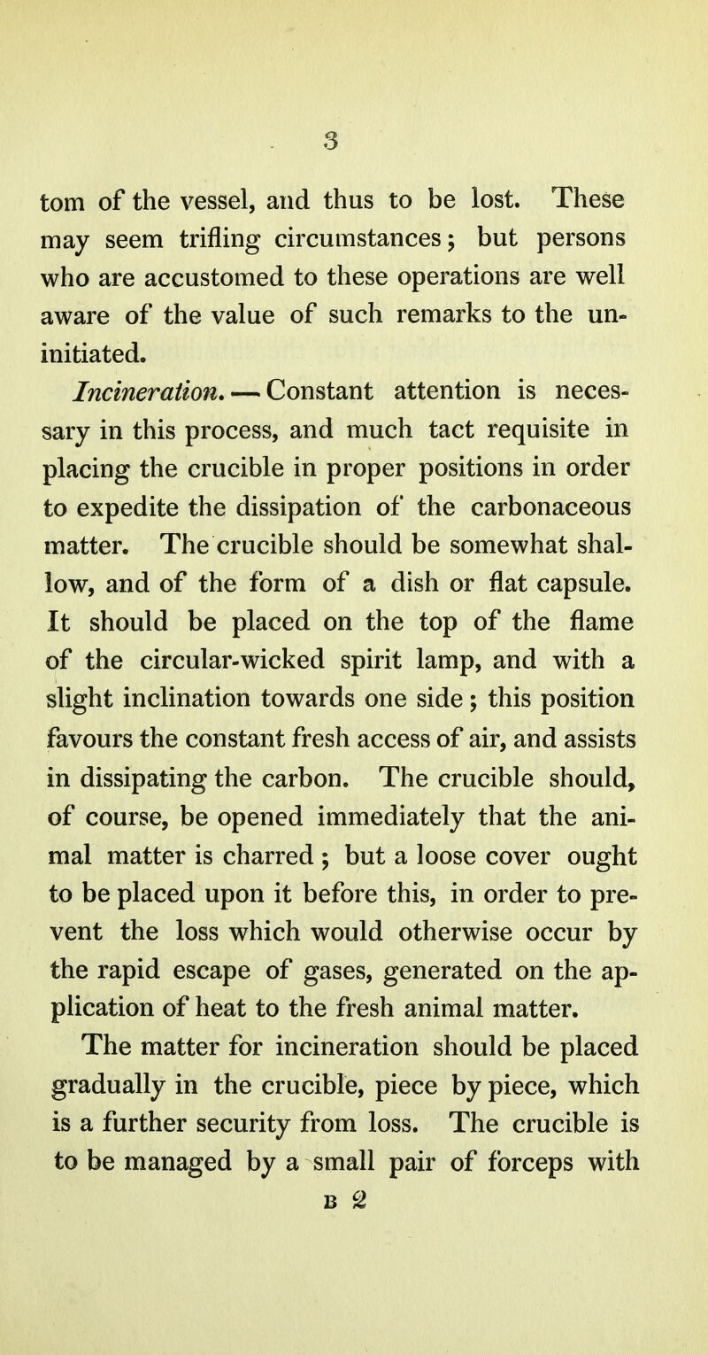 torn of the vessel, and thus to be lost. These may seem trifling circumstances; but persons who are accustomed to these operations are well aware of the value of such remarks to the un- initiated. Incineration. — Constant attention is neces- sary in this process, and much tact requisite in placing the crucible in proper positions in order to expedite the dissipation of the carbonaceous matter. The crucible should be somewhat shal- low, and of the form of a dish or flat capsule. It should be placed on the top of the flame of the circular-wicked spirit lamp, and with a slight inclination towards one side; this position favours the constant fresh access of air, and assists in dissipating the carbon. The crucible should, of course, be opened immediately that the ani- mal matter is charred ; but a loose cover ought to be placed upon it before this, in order to pre- vent the loss which would otherwise occur by the rapid escape of gases, generated on the ap- plication of heat to the fresh animal matter. The matter for incineration should be placed gradually in the crucible, piece by piece, which is a further security from loss. The crucible is to be managed by a small pair of forceps with B S