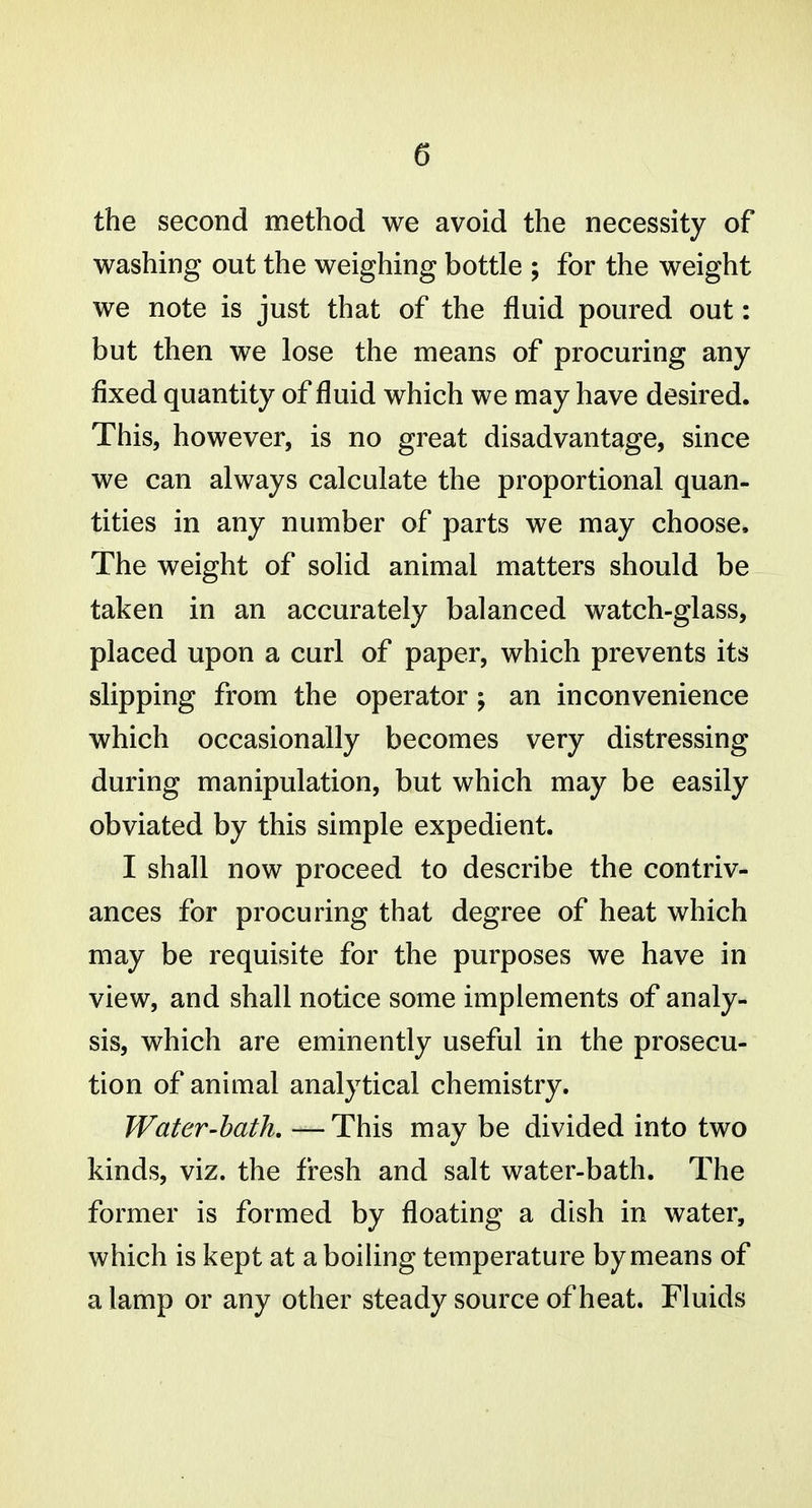 the second method we avoid the necessity of washing out the weighing bottle ; for the weight we note is just that of the fluid poured out: but then we lose the means of procuring any fixed quantity of fluid which we may have desired. This, however, is no great disadvantage, since we can always calculate the proportional quan- tities in any number of parts we may choose. The weight of solid animal matters should be taken in an accurately balanced watch-glass, placed upon a curl of paper, which prevents its slipping from the operator; an inconvenience which occasionally becomes very distressing during manipulation, but which may be easily obviated by this simple expedient. I shall now proceed to describe the contriv- ances for procuring that degree of heat which may be requisite for the purposes we have in view, and shall notice some implements of analy- sis, which are eminently useful in the prosecu- tion of animal analytical chemistry. Water-bath, —This may be divided into two kinds, viz. the fresh and salt water-bath. The former is formed by floating a dish in water, which is kept at a boiUng temperature by means of a lamp or any other steady source of heat. Fluids