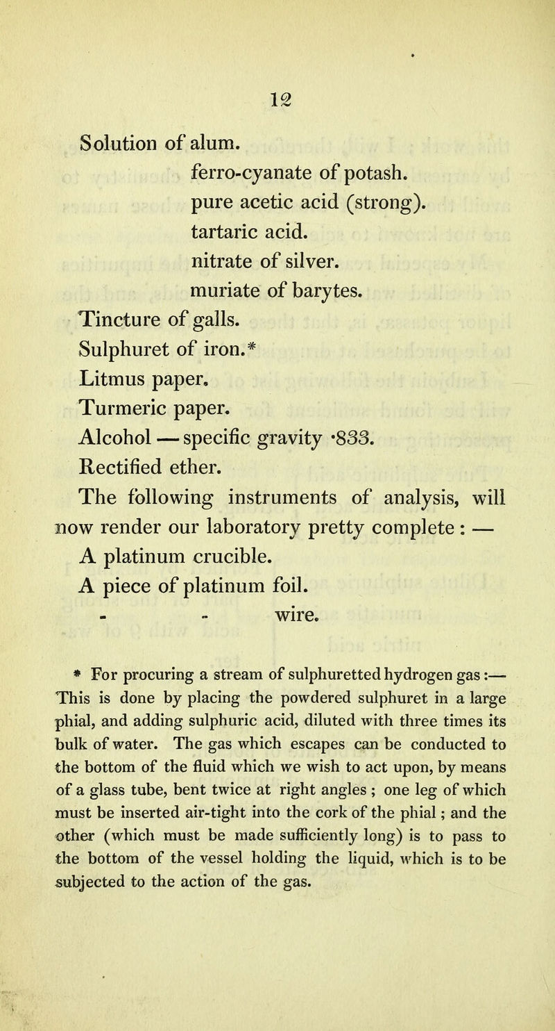 IS Solution of alum. ferro-cyanate of potash. pure acetic acid (strong). tartaric acid. nitrate of silver. muriate of barytes. Tincture of galls. Sulphuret of iron.* Litmus paper. Turmeric paper. Alcohol — specific gravity '833, Rectified ether. The following instruments of analysis, will now render our laboratory pretty complete : — A platinum crucible. A piece of platinum foil. wire. * For procuring a stream of sulphuretted hydrogen gas:— This is done by placing the powdered sulphuret in a large phial, and adding sulphuric acid, diluted with three times its bulk of water. The gas which escapes can be conducted to the bottom of the fluid which we wish to act upon, by means of a glass tube, bent twice at right angles ; one leg of which must be inserted air-tight into the cork of the phial; and the other (which must be made sufficiently long) is to pass to the bottom of the vessel holding the liquid, which is to be subjected to the action of the gas.