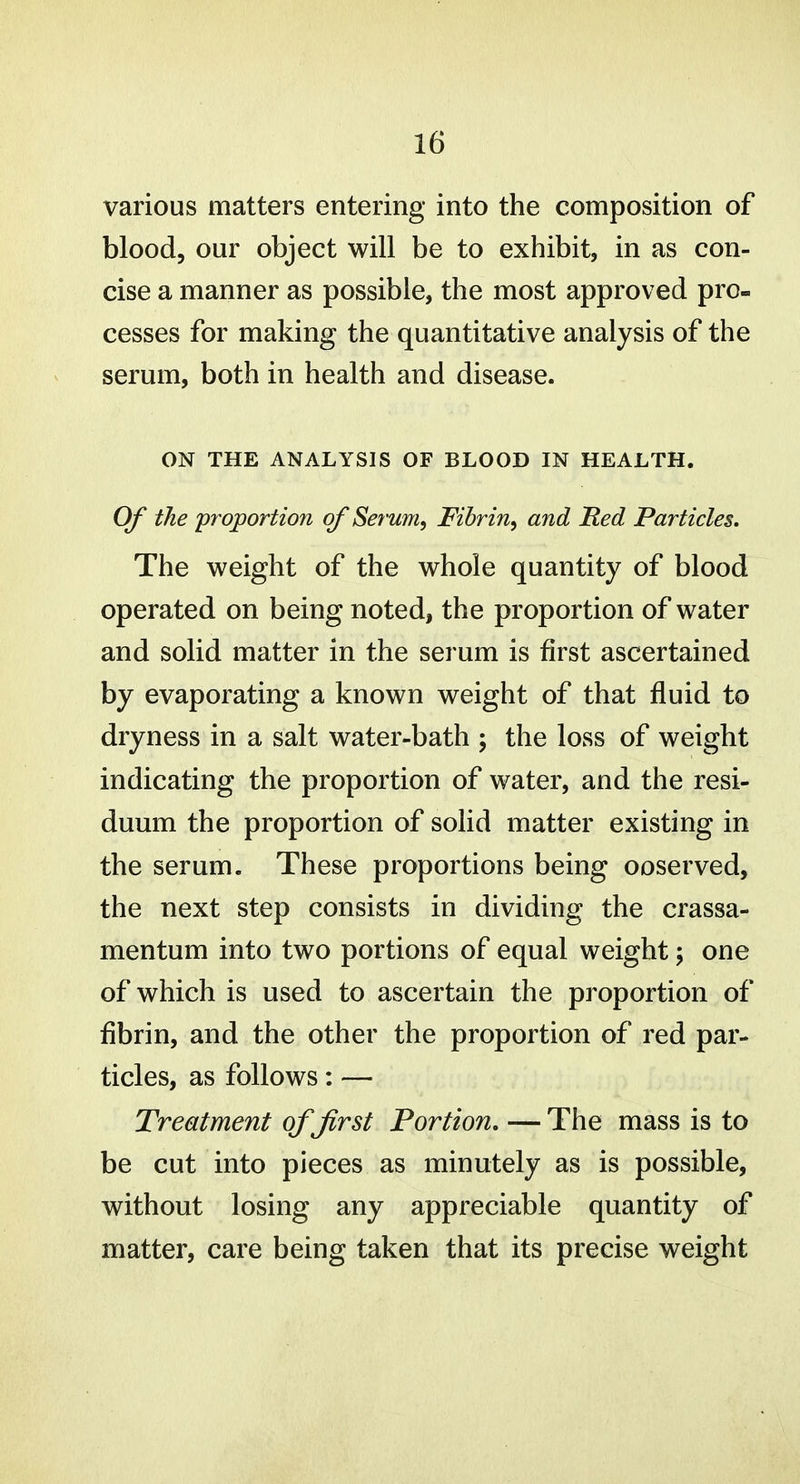 various matters entering into the composition of blood, our object will be to exhibit, in as con- cise a manner as possible, the most approved pro- cesses for making the quantitative analysis of the serum, both in health and disease. ON THE ANALYSIS OF BLOOD IN HEALTH. Of the proportion of Serum^ Fibrin^ and Red Particles. The weight of the whole quantity of blood operated on being noted, the proportion of water and solid matter in the serum is first ascertained by evaporating a known weight of that fluid to dryness in a salt water-bath ; the loss of weight indicating the proportion of water, and the resi- duum the proportion of solid matter existing in the serum. These proportions being ooserved, the next step consists in dividing the crassa- mentum into two portions of equal weight; one of which is used to ascertain the proportion of fibrin, and the other the proportion of red par- ticles, as follows: — Treatment of first Portion, — The mass is to be cut into pieces as minutely as is possible, without losing any appreciable quantity of matter, care being taken that its precise weight