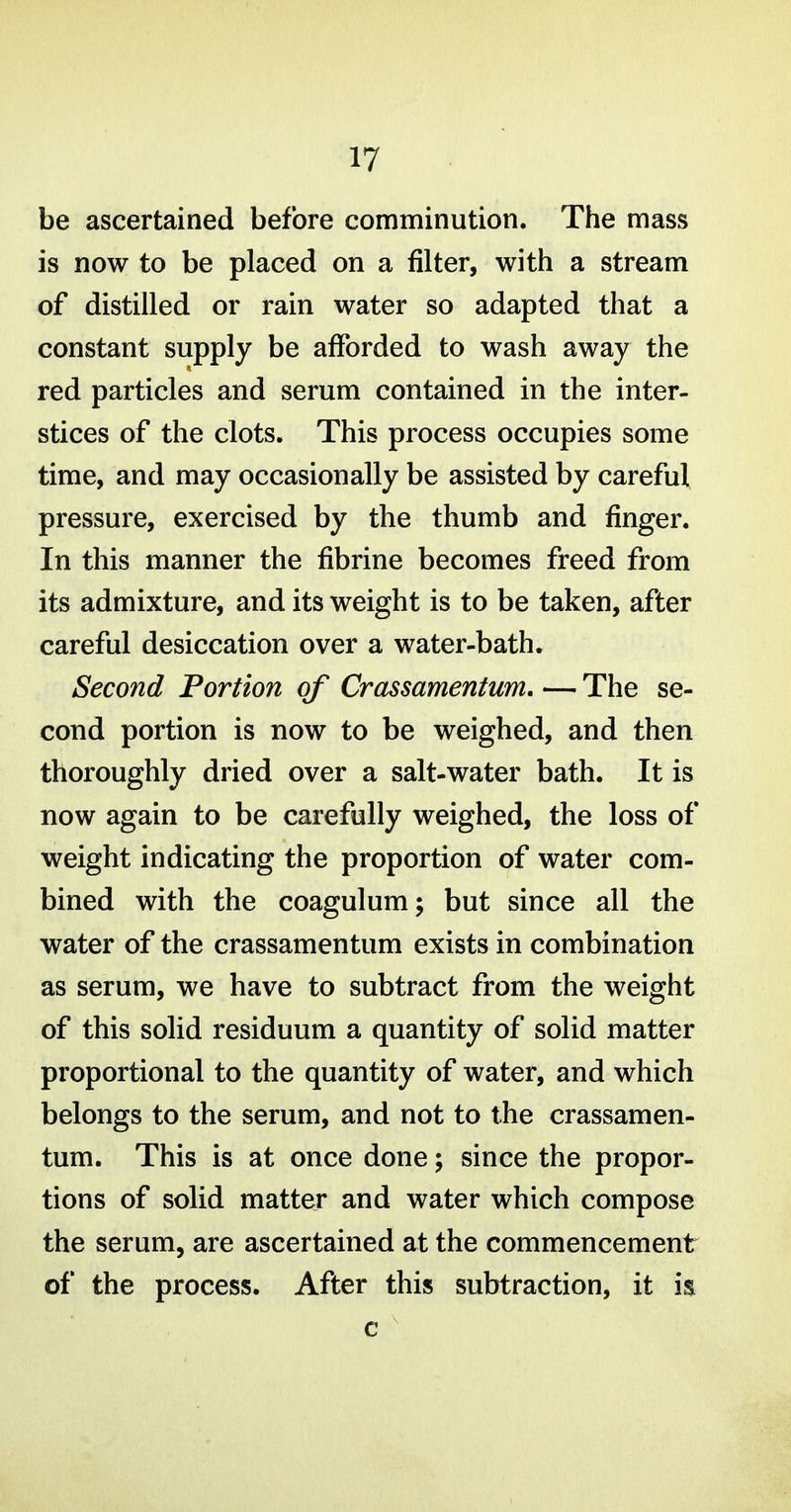 be ascertained before comminution. The mass is now to be placed on a filter, with a stream of distilled or rain water so adapted that a constant supply be afforded to wash away the red particles and serum contained in the inter- stices of the clots. This process occupies some time, and may occasionally be assisted by careful pressure, exercised by the thumb and finger. In this manner the fibrine becomes freed from its admixture, and its weight is to be taken, after careful desiccation over a water-bath. Second Portion of Crassamentum. — The se- cond portion is now to be weighed, and then thoroughly dried over a salt-water bath. It is now again to be carefully weighed, the loss of weight indicating the proportion of water com- bined with the coagulum; but since all the water of the crassamentum exists in combination as serum, we have to subtract from the weight of this solid residuum a quantity of solid matter proportional to the quantity of water, and which belongs to the serum, and not to the crassamen- tum. This is at once done; since the propor- tions of solid matter and water which compose the serum, are ascertained at the commencement of the process. After this subtraction, it