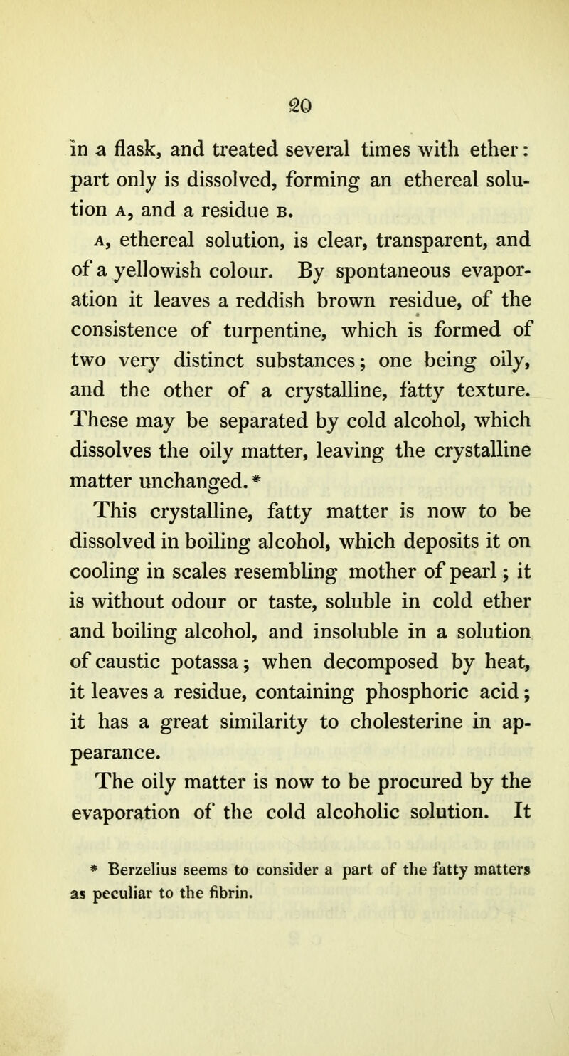 so in a flask, and treated several times with ether: part only is dissolved, forming an ethereal solu- tion A, and a residue b. A, ethereal solution, is clear, transparent, and of a yellowish colour. By spontaneous evapor- ation it leaves a reddish brown residue, of the consistence of turpentine, which is formed of two very distinct substances; one being oily, and the other of a crystalline, fatty texture. These may be separated by cold alcohol, which dissolves the oily matter, leaving the crystalline matter unchanged. * This crystalline, fatty matter is now to be dissolved in boiling alcohol, which deposits it on cooling in scales resembling mother of pearl; it is without odour or taste, soluble in cold ether and boiling alcohol, and insoluble in a solution of caustic potassa; when decomposed by heat, it leaves a residue, containing phosphoric acid; it has a great similarity to cholesterine in ap- pearance. The oily matter is now to be procured by the evaporation of the cold alcoholic solution. It * Berzelius seems to consider a part of the fatty matters as peculiar to the fibrin.