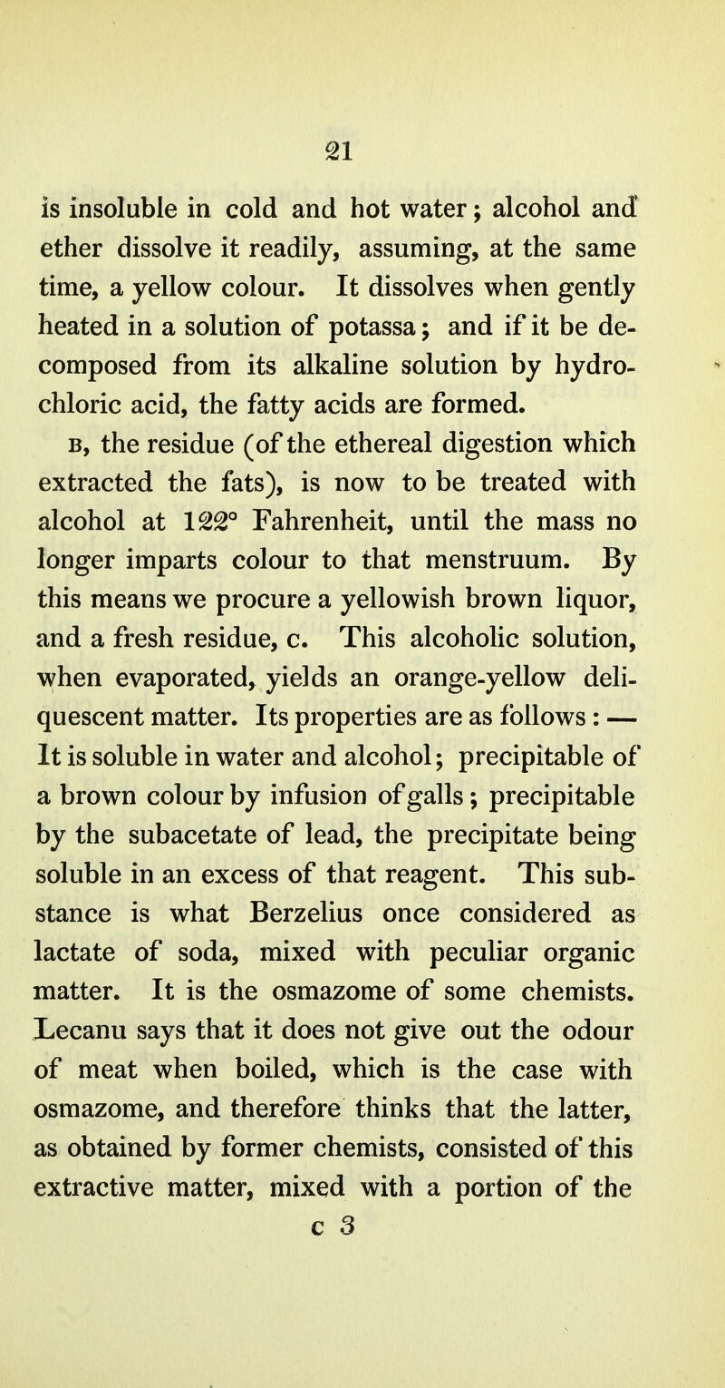 is insoluble in cold and hot water; alcohol and ether dissolve it readily, assuming, at the same time, a yellow colour. It dissolves when gently heated in a solution of potassa; and if it be de- composed from its alkaline solution by hydro- chloric acid, the fatty acids are formed. B, the residue (of the ethereal digestion which extracted the fats), is now to be treated with alcohol at 122° Fahrenheit, until the mass no longer imparts colour to that menstruum. By this means we procure a yellowish brown liquor, and a fresh residue, c. This alcoholic solution, when evaporated, yields an orange-yellow deli- quescent matter. Its properties are as follows : — It is soluble in water and alcohol; precipitable of a brown colour by infusion of galls; precipitable by the subacetate of lead, the precipitate being soluble in an excess of that reagent. This sub- stance is what Berzelius once considered as lactate of soda, mixed with peculiar organic matter. It is the osmazome of some chemists. Lecanu says that it does not give out the odour of meat when boiled, which is the case with osmazome, and therefore thinks that the latter, as obtained by former chemists, consisted of this extractive matter, mixed with a portion of the