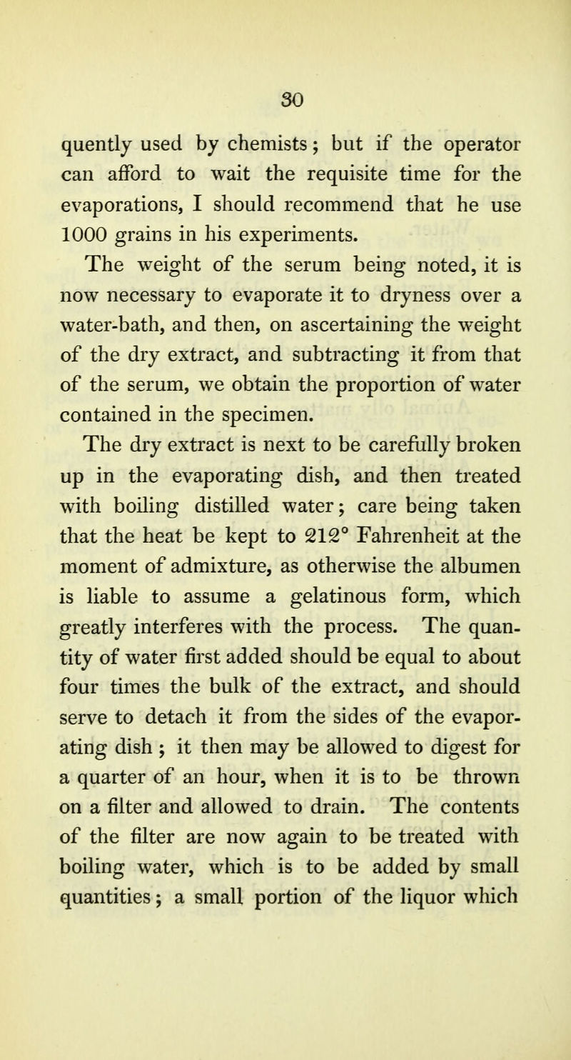 quently used by chemists; but if the operator can afford to wait the requisite time for the evaporations, I should recommend that he use 1000 grains in his experiments. The weight of the serum being noted, it is now necessary to evaporate it to dryness over a water-bath, and then, on ascertaining the weight of the dry extract, and subtracting it from that of the serum, we obtain the proportion of water contained in the specimen. The dry extract is next to be carefully broken up in the evaporating dish, and then treated with boiling distilled water; care being taken that the heat be kept to 212° Fahrenheit at the moment of admixture, as otherwise the albumen is liable to assume a gelatinous form, which greatly interferes with the process. The quan- tity of water first added should be equal to about four times the bulk of the extract, and should serve to detach it from the sides of the evapor- ating dish ; it then may be allowed to digest for a quarter of an hour, when it is to be thrown on a filter and allowed to drain. The contents of the filter are now again to be treated with boiling water, which is to be added by small quantities; a small portion of the liquor which