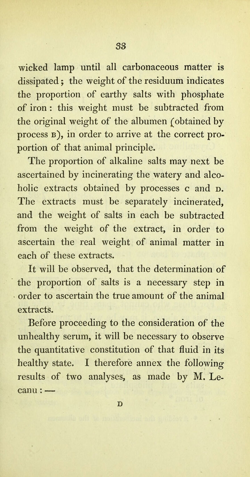 wicked lamp until all carbonaceous matter is dissipated; the weight of the residuum indicates the proportion of earthy salts with phosphate of iron : this weight must be subtracted from the original weight of the albumen (obtained by process b), in order to arrive at the correct pro- portion of that animal principle. The proportion of alkaline salts may next be ascertained by incinerating the watery and alco- holic extracts obtained by processes c and d. The extracts must be separately incinerated, and the weight of salts in each be subtracted from the weight of the extract, in order to ascertain the real weight of animal matter in each of these extracts. It wdll be observed, that the determination of the proportion of salts is a necessary step in order to ascertain the true amount of the animal extracts. Before proceeding to the consideration of the unhealthy serum, it will be necessary to observe the quantitative constitution of that fluid in its healthy state. I therefore annex the following results of two analyses, as made by M. Le- canu: — D