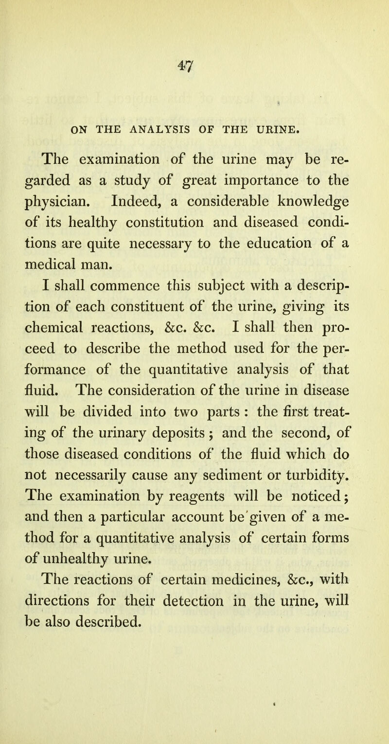 ON THE ANALYSIS OF THE URINE. The examination of the urine may be re- garded as a study of great importance to the physician. Indeed, a considerable knowledge of its healthy constitution and diseased condi- tions are quite necessary to the education of a medical man. I shall commence this subject with a descrip- tion of each constituent of the urine, giving its chemical reactions, &c. &c. I shall then pro- ceed to describe the method used for the per- formance of the quantitative analysis of that fluid. The consideration of the urine in disease will be divided into two parts : the first treat- ing of the urinary deposits ; and the second, of those diseased conditions of the fluid which do not necessarily cause any sediment or turbidity. The examination by reagents will be noticed; and then a particular account be given of a me- thod for a quantitative analysis of certain forms of unhealthy urine. The reactions of certain medicines, &c., with directions for their detection in the urine, will be also described.