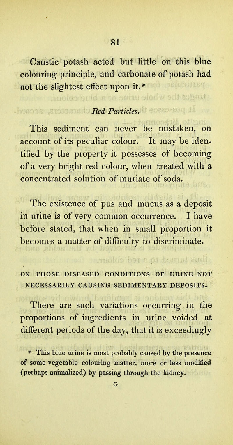 Caustic potash acted but little on this blue colouring principle, and carbonate of potash had not the slightest effect upon it.* Red Particles, This sediment can never be mistaken, otl account of its peculiar colour. It may be iden- tified by the property it possesses of becoming of a very bright red colour, when treated with a concentrated solution of muriate of soda. The existence of pus and mucus as a deposit in urine is of very common occurrence. I have before stated, that when in small proportion it becomes a matter of difficulty to discriminate. ON THOSE DISEASED CONDITIONS OF URINE NOT NECESSARILY CAUSING SEDIMENTARY DEPOSITS. There are such variations occurring in the proportions of ingredients in urine voided at different periods of the day, that it is exceedingly * This blue urine is most probably caused by the presence of some vegetable colouring matter, more or less modified (perhaps animalized) by passing through the kidney, G