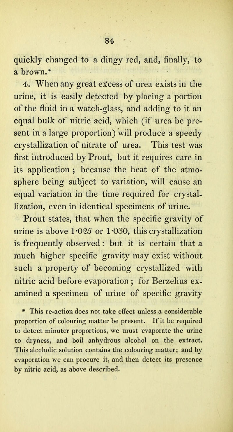 quickly changed to a dingy red, and, finally, to a brown.* 4. When any great e^^cess of urea exists in the urine, it is easily detected by placing a portion of the fluid in a watch-glass, and adding to it an equal bulk of nitric acid, which (if urea be pre- sent in a large proportion) will produce a speedy crystallization of nitrate of urea. This test was first introduced by Prout, but it requires care in its application ; because the heat of the atmo- sphere being subject to variation, will cause an equal variation in the time required for crystal- lization, even in identical specimens of urine. Prout states, that when the specific gravity of urine is above 1-025 or 1-030, this crystallization is frequently observed: but it is certain that a much higher specific gravity may exist without such a property of becoming crystallized with nitric acid before evaporation ; for Berzelius ex- amined a specimen of urine of specific gravity * This re-action does not take effect unless a considerable proportion of colouring matter be present. If it be required to detect minuter proportions, we must evaporate the urine to dryness, and boil anhydrous alcohol on the extract. This alcoholic solution contains the colouring matter; and by evaporation we can procure it, and then detect its presence by nitric acid, as above described.