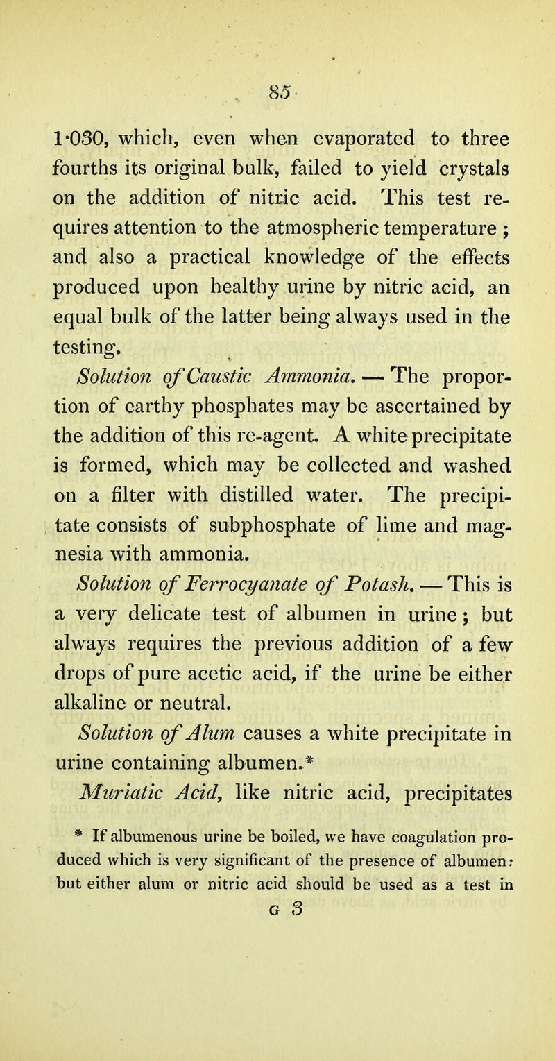 1-030, which, even when evaporated to three fourths its original bulk, failed to yield crystals on the addition of nitric acid. This test re- quires attention to the atmospheric temperature ; and also a practical knowledge of the effects produced upon healthy urine by nitric acid, an equal bulk of the latter being always used in the testing. Solution of Caustic Ammonia. — The propor- tion of earthy phosphates may be ascertained by the addition of this re-agent. A white precipitate is formed, which may be collected and washed on a filter with distilled water. The precipi- tate consists of subphosphate of lime and mag- nesia with ammonia. Solution of Ferrocyanate of Potash, — This is a very delicate test of albumen in urine; but always requires the previous addition of a few drops of pure acetic acid, if the urine be either alkaline or neutral. Solution of J turn causes a white precipitate in urine containing albumen.* Muriatic Acid, like nitric acid, precipitates * If albumenous urine be boiled, we have coagulation pro- duced which is very significant of the presence of albumen; but either alum or nitric acid should be used as a test in