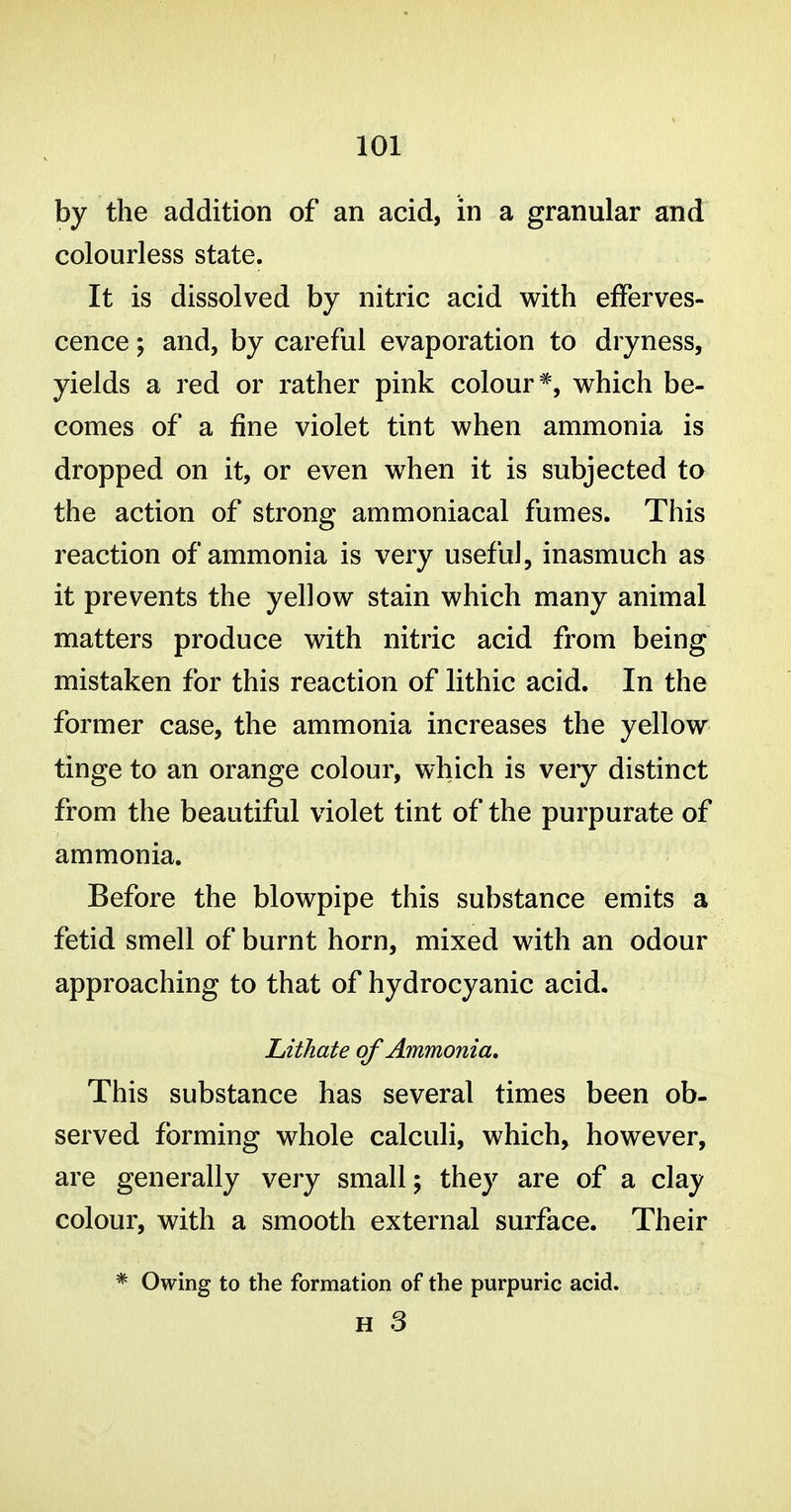 by the addition of an acid, in a granular and colourless state. It is dissolved by nitric acid with efferves- cence ; and, by careful evaporation to dryness, yields a red or rather pink colour*, which be- comes of a fine violet tint when ammonia is dropped on it, or even when it is subjected to the action of strong ammoniacal fumes. This reaction of ammonia is very useful, inasmuch as it prevents the yellow stain which many animal matters produce with nitric acid from being mistaken for this reaction of lithic acid. In the former case, the ammonia increases the yellow tinge to an orange colour, which is very distinct from the beautiful violet tint of the purpurate of ammonia. Before the blowpipe this substance emits a fetid smell of burnt horn, mixed with an odour approaching to that of hydrocyanic acid. LitJiate of Ammonia, This substance has several times been ob- served forming whole calculi, which, however, are generally very small; they are of a clay colour, with a smooth external surface. Their * Owing to the formation of the purpuric acid. H 3