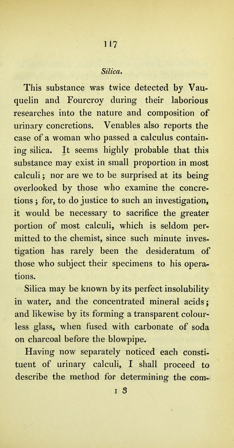 Silica, This substance was twice detected by Vau- quelin and Fourcroy during their laborious researches into the nature and composition of urinary concretions. Venables also reports the case of a woman who passed a calculus contain- ing silica. It seems highly probable that this substance may exist in small proportion in most calculi; nor are we to be surprised at its being overlooked by those who examine the concre- tions ; for, to do justice to such an investigation, it would be necessary to sacrifice the greater portion of most calculi, which is seldom per- mitted to the chemist, since such minute inves- tigation has rarely been the desideratum of those who subject their specimens to his opera- tions. Silica may be known by its perfect insolubility in water, and the concentrated mineral acids; and likewise by its forming a transparent colour- less glass, when fused with carbonate of soda on charcoal before the blowpipe. Having now separately noticed each consti- tuent of urinary calculi, I shall proceed to describe the method for determining the com-