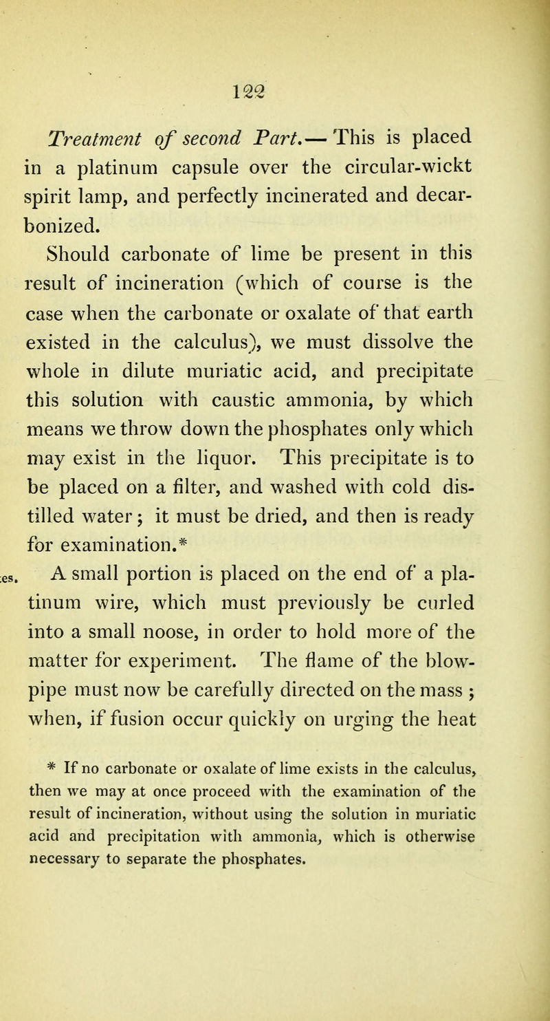 Treatment of second Part.— This is placed in a platinum capsule over the circular-wicii:t spirit lamp, and perfectly incinerated and decar- bonized. Should carbonate of lime be present in this result of incineration (which of course is the case when the carbonate or oxalate of that earth existed in the calculus), we must dissolve the whole in dilute muriatic acid, and precipitate this solution with caustic ammonia, by which means we throw down the phosphates only which may exist in the liquor. This precipitate is to be placed on a filter, and washed with cold dis- tilled water; it must be dried, and then is ready for examination.^ A small portion is placed on the end of a pla- tinum wire, which must previously be curled into a small noose, in order to hold more of the matter for experiment. The fiame of the blow- pipe must now be carefully directed on the mass ; when, if fusion occur quickly on urging the heat ^ If no carbonate or oxalate of lime exists in the calculus, then we may at once proceed with the examination of the result of incineration, without using the solution in muriatic acid and precipitation with ammonia, which is otherwise necessary to separate the phosphates.