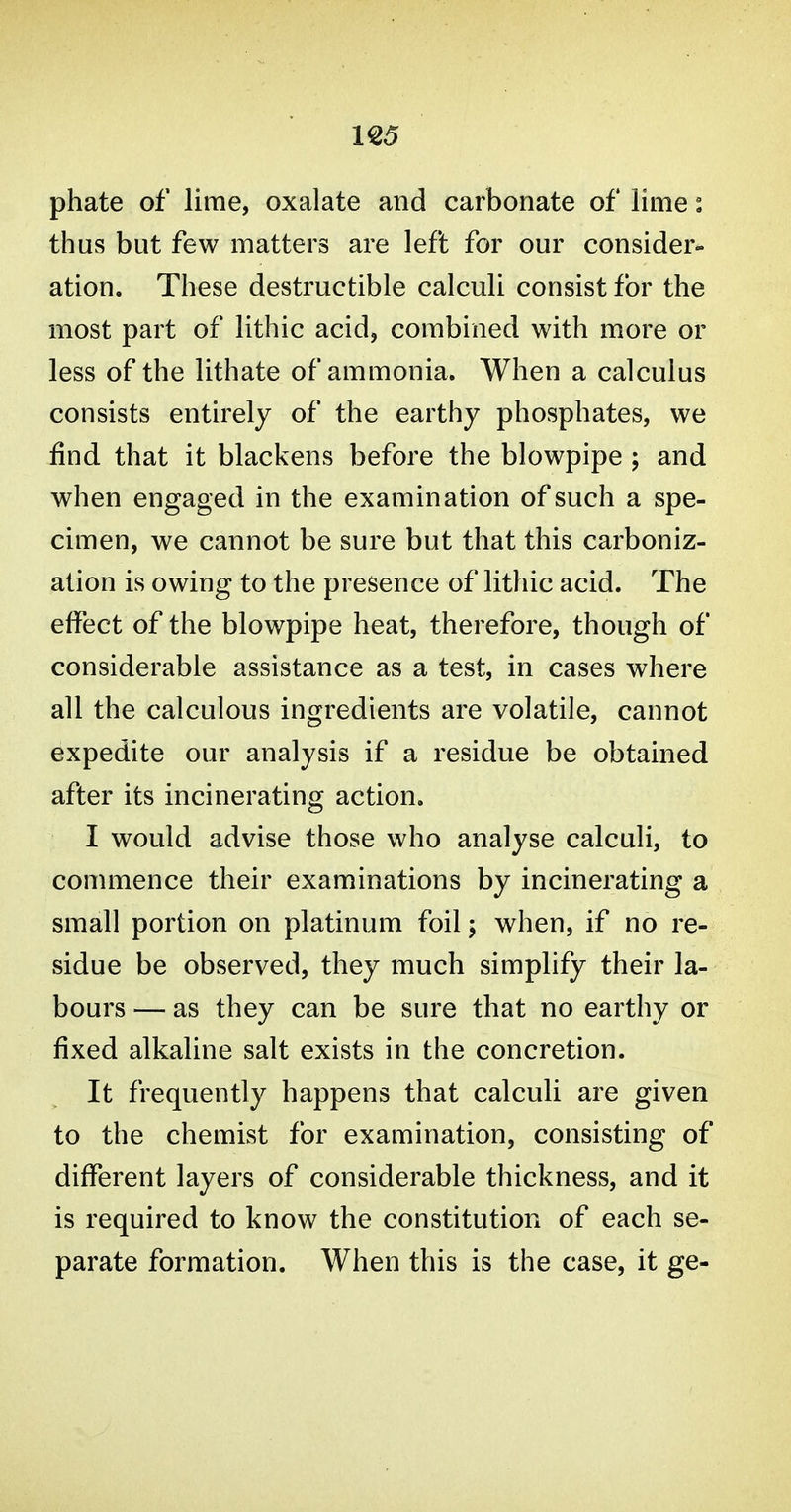 U5 phate of lime, oxalate and carbonate of lime i thus but few matters are left for our consider- ation. These destructible calculi consist for the most part of lithic acid, combined with more or less of the lithate of ammonia. When a calculus consists entirely of the earthy phosphates, we find that it blackens before the blowpipe ; and when engaged in the examination of such a spe- cimen, we cannot be sure but that this carboniz- ation is owing to the presence of lithic acid. The effect of the blowpipe heat, therefore, though of considerable assistance as a test, in cases where all the calculous ingredients are volatile, cannot expedite our analysis if a residue be obtained after its incinerating action. I would advise those who analyse calculi, to commence their examinations by incinerating a small portion on platinum foil; when, if no re- sidue be observed, they much simplify their la- bours — as they can be sure that no earthy or fixed alkaline salt exists in the concretion. It frequently happens that calculi are given to the chemist for examination, consisting of different layers of considerable thickness, and it is required to know the constitution of each se- parate formation. When this is the case, it ge-