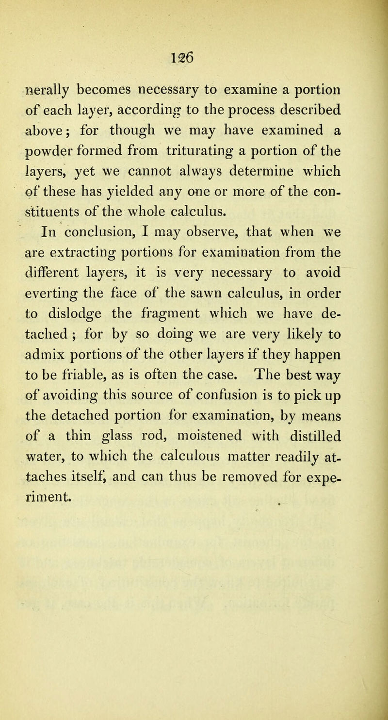 nerally becomes necessary to examine a portion of each layer, according to the process described above; for though we may have examined a powder formed from triturating a portion of the layers, yet we cannot always determine which of these has yielded any one or more of the con- stituents of the whole calculus. In conclusion, I may observe, that when we are extracting portions for examination from the different layers, it is very necessary to avoid everting the face of the sawn calculus, in order to dislodge the fragment which we have de- tached ; for by so doing we are very likely to admix portions of the other layers if they happen to be friable, as is often the case. The best way of avoiding this source of confusion is to pick up the detached portion for examination, by means of a thin glass rod, moistened with distilled water, to which the calculous matter readily at- taches itself, and can thus be removed for expe- riment.