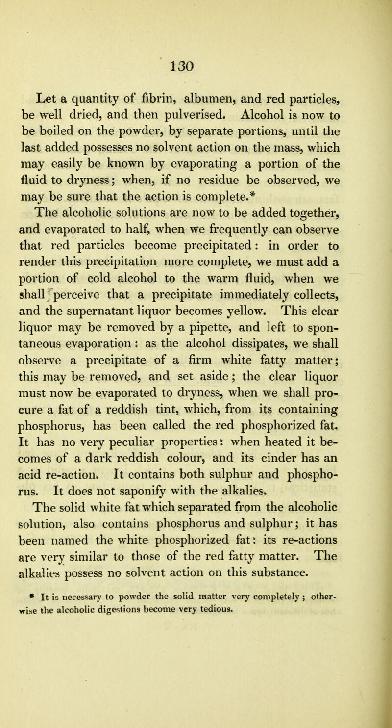 Let a quantity of fibrin, albumen, and red particles, be well dried, and then pulverised. Alcohol is now to be boiled on the powder, by separate portions, until the last added possesses no solvent action on the mass, which may easily be known by evaporating a portion of the fluid to dryness; when, if no residue be observed, we may be sure that the action is complete.* The alcoholic solutions are now to be added together, and evaporated to half, when we frequently can observe that red particles become precipitated: in order to render this precipitation more complete, we must add a portion of cold alcohol to the warm fluid, when we shall; perceive that a precipitate immediately collects, and the supernatant liquor becomes yellow. This clear liquor may be removed by a pipette, and left to spon- taneous evaporation : as the alcohol dissipates, we shall observe a precipitate of a firm white fatty matter; this may be removed, and set aside; the clear liquor must now be evaporated to dryness, when we shall pro- cure a fat of a reddish tint, which, from its containing phosphorus, has been called the red phosphorized fat. It has no very peculiar properties: when heated it be- comes of a dark reddish colour, and its cinder has an acid re-action. It contains both sulphur and phospho- rus. It does not saponify with the alkalies. The solid white fat which separated from the alcoholic solution, also contains phosphorus and sulphur; it has been named the white phosphorized fat: its re-actions are very similar to those of the red fatty matter. The alkalies possess no solvent action on this substance. • It is necessary to powder the solid matter very completely ; other- wise the alcoholic digestions become very tedious.