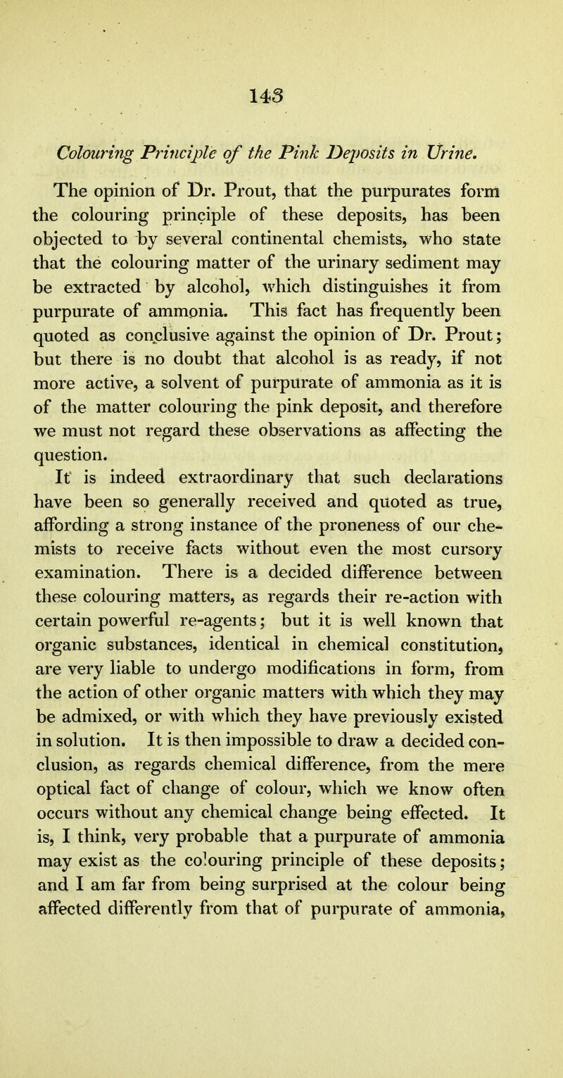 Colouring Principle of the Pink Dejmits in Urine, The opinion of Dr. Prout, that the purpurates form the colouring principle of these deposits, has been objected to by several continental chemists, who state that the colouring matter of the urinary sediment may be extracted by alcohol, which distinguishes it from purpurate of ammonia. This fact has frequently been quoted as conclusive against the opinion of Dr. Prout; but there is no doubt that alcohol is as ready, if not more active, a solvent of purpurate of ammonia as it is of the matter colouring the pink deposit, and therefore we must not regard these observations as affecting the question. It is indeed extraordinary that such declarations have been so generally received and quoted as true, affording a strong instance of the proneness of our che- mists to receive facts without even the most cursory examination. There is a decided difference between these colouring matters, as regards their re-action with certain powerful re-agents; but it is well known that organic substances, identical in chemical constitution, are very liable to undergo modifications in form, from the action of other organic matters with which they may be admixed, or with which they have previously existed in solution. It is then impossible to draw a decided con- clusion, as regards chemical difference, from the mere optical fact of change of colour, which we know often occurs without any chemical change being effected. It is, I think, very probable that a purpurate of ammonia may exist as the colouring principle of these deposits; and I am far from being surprised at the colour being affected differently from that of purpurate of ammonia,