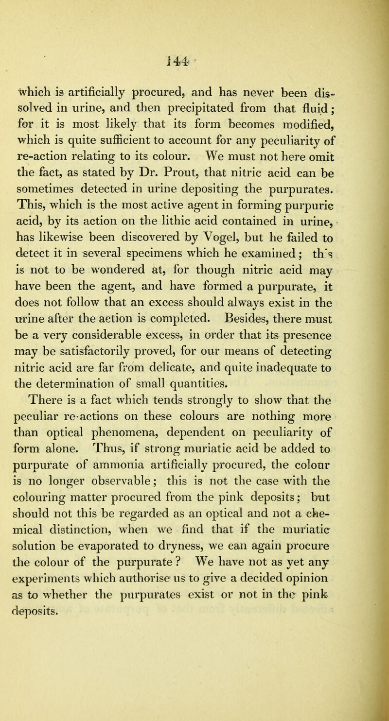 which is artificially procured, and has never been dis- solved in urine, and then precipitated from that fluid; for it is most likely that its form becomes modified, which is quite sufficient to account for any peculiarity of re-action relating to its colour. We must not here omit the fact, as stated by Dr. Prout, that nitric acid can be sometimes detected in urine depositing the purpurates. This, which is the most active agent in forming purpuric acid, by its action on the lithic acid contained in urine, has likewise been discovered by Vogel, but he failed to detect it in several specimens which he examined; th's is not to be wondered at, for though nitric acid may have been the agent, and have formed a purpurate, it does not follow that an excess should always exist in the urine after the action is completed. Besides, there must be a very considerable excess, in order that its presence may be satisfactorily praved, for our means of detecting nitric acid are far from delicate, and quite inadequate to the determination of small quantities. There is a fact which tends strongly to show that the peculiar re actions on these colours are nothing more than optical phenomena, dependent on peculiarity of form alone. Thus, if strong muriatic acid be added to purpurate of ammonia artificially procured, the colour is no longer observable; this is not the case with the colouring matter procured from the pink deposits; but should not this be regarded as an optical and not a che- mical distinction, when we find that if the muriatic solution be evaporated to dryness, we can again procure the colour of the purpurate ? We have not as yet any experiments which authorise us to give a decided opinion as to whether the purpurates exist or not in the pink deposits.