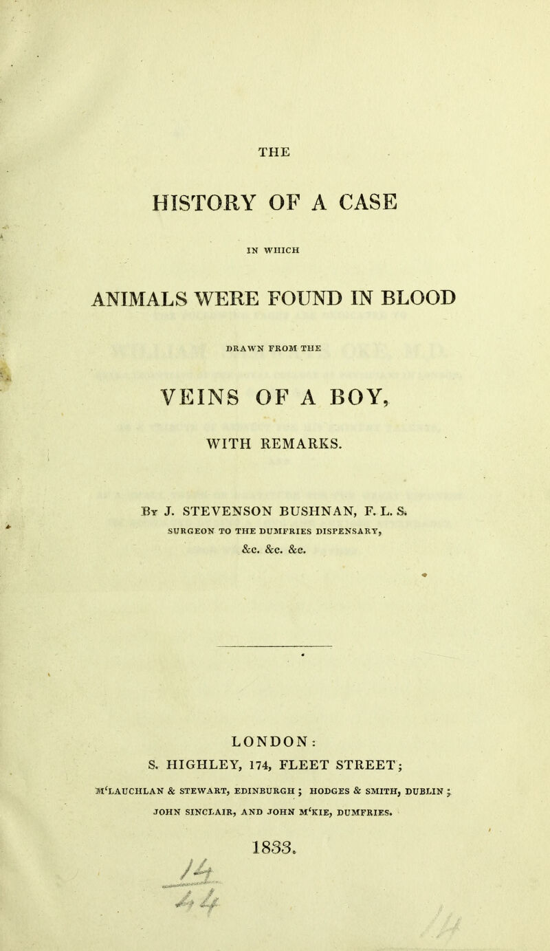 THE HISTORY OF A CASE IN WHICH ANIMALS WERE FOUND IN BLOOD DRAWN FROM THE VEINS OF A BOY, WITH REMARKS. By J. STEVENSON BUSHNAN, F. L. S* SURGEON TO THE DUMFRIES DISPENSARY, &C. &C. &G. LONDON: S. HIGHLEY, 174, FLEET STREET; H'LAUCHLAN & STEWART, EDINBURGH ; HODGES & SMITH, DUBLIN JOHN SINCLAIR, AND JOHN M'KIE, DUMFRIES. 1833.