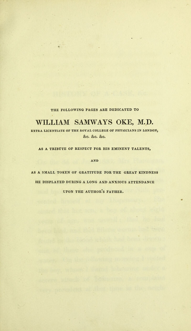 THE rOLLOWING PAGES ARE DEDICATED TO WILLIAM SAMWAYS OKE, M.D. EXTRA LICENTIATE OF THE ROYAL COLLEGE OF PHYSICIANS IN LONDON, &C. &C. &C. AS A TRIBUTE OF RESPECT FOR HIS EMINENT TALENTS, AND AS A SMALL TOKEN OF GRATITUDE FOR THE GREAT KINDNESS HE DISPLAYED DURING A LONG AND ANXIOUS ATTENDANCE UPON THE author's FATHER.