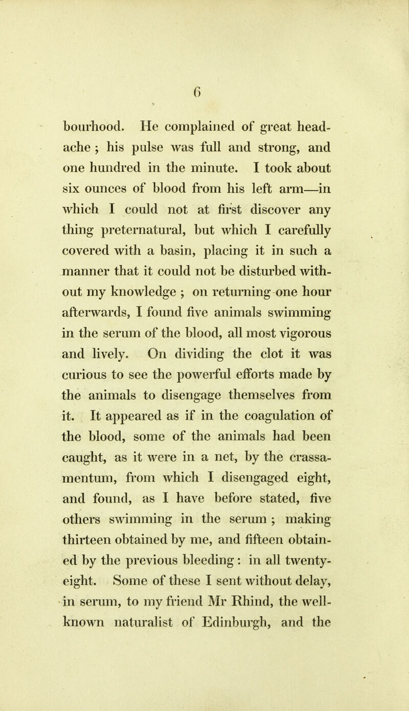 bourhood. He complained of great head- ache ; his pulse was full and strong, and one hundred in the minute. I took about six ounces of blood from his left arm—in which I could not at first discover any thing preternatural, but which I carefully covered with a basin, placing it in such a manner that it could not be disturbed with- out my knowledge ; on returning one hour afterwards, I found five animals swimming in the serum of the blood, all most vigorous and lively. On dividing the clot it was curious to see the powerful efforts made by the animals to disengage themselves from it. It appeared as if in the coagulation of the blood, some of the animals had been caught, as it were in a net, by the crassa- mentum, from which I disengaged eight, and found, as I have before stated, five others swimming in the serum ; making thirteen obtained by me, and fifteen obtain- ed by the previous bleeding: in all twenty- eight. Some of these I sent without delay, in serum, to my friend Mr Rhind, the well- known naturalist of Edinburgh, and the