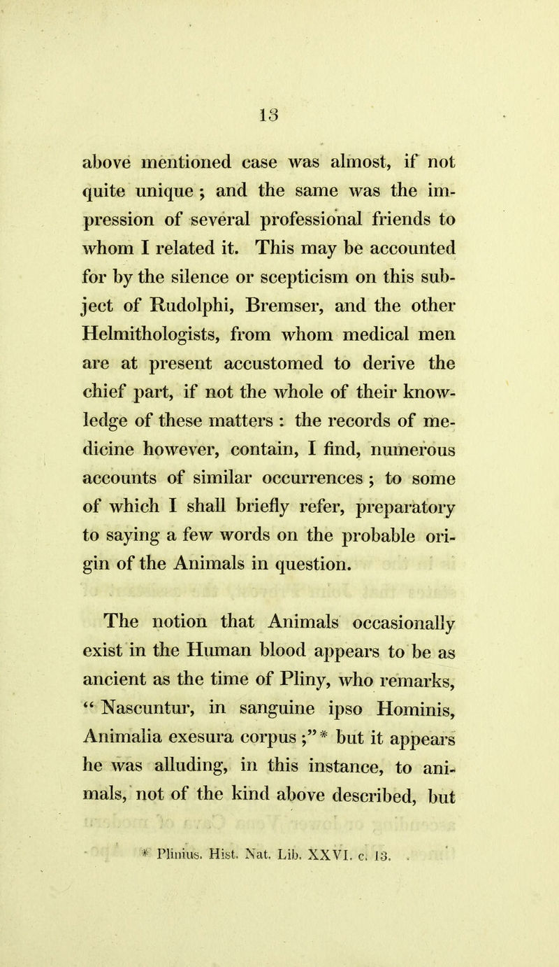 above mentioned case was almost, if not quite unique ; and the same was the im- pression of several professional friends to whom I related it. This may be accounted for by the silence or scepticism on this sub- ject of Rudolphi, Bremser, and the other Helmithologists, from whom medical men are at present accustomed to derive the chief part, if not the whole of their know- ledge of these matters : the records of me- dicine however, contain, I find, numerous accounts of similar occurrences ; to some of which I shall briefly refer, preparatory to saying a few words on the probable ori- gin of the Animals in question. The notion that Animals occasionally exist in the Human blood appears to be as ancient as the time of Pliny, who remarks,  Nascuntur, in sanguine ipso Hominis, Animalia exesura corpus * but it appears he was alluding, in this instance, to ani- mals, not of the kind above described, but '* Plinius. Hist, Nat. Lib. XXVI. c. 13.