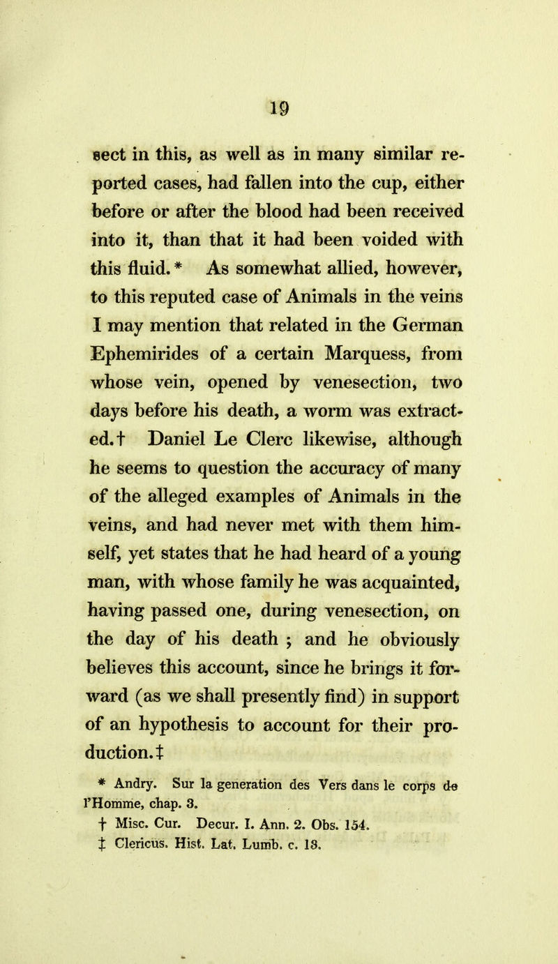 »ect in this, as well as in many similar re- ported cases, had fallen into the cup, either before or after the blood had been received into it, than that it had been voided with this fluid.* As somewhat allied, however, to this reputed case of Animals in the veins I may mention that related in the German Ephemirides of a certain Marquess, from whose vein, opened by venesection, two days before his death, a worm was extract- ed, t Daniel Le Clerc likewise, although he seems to question the accuracy of many of the alleged examples of Animals in the veins, and had never met with them him- self, yet states that he had heard of a young man, with whose family he was acquainted, having passed one, during venesection, on the day of his death ; and he obviously believes this account, since he brings it foi'- ward (as we shall presently find) in support of an hypothesis to account for their pro- duction, t * Andry. Sur la generation des Vers dans le corps de rHomme, chap. 3. f Misc. Cur. Decur. I. Ann. 2. Obs. 154. J Clericus. Hist. Lat. Luirib. c. 18.