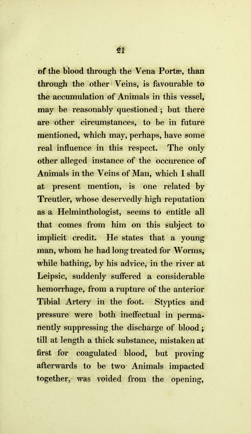 of the blood through the Vena Portee, than through the other Veins, is favourable to the accumulation of Animals in this vessel, may be reasonably questioned; but there are other circumstances, to be in future mentioned, which may, perhaps, have some real influence in this respect. The only other alleged instance of the occurence of Animals in the Veins of Man, which I shall at present mention, is one related by Treutler, whose deservedly high reputation as a Helminthologist, seems to entitle all that comes from him on this subject to implicit credit. He states that a young man, whom he had long treated for Worms, while bathing, by his advice, in the river at Leipsic, suddenly suffered a considerable hemorrhage, from a rupture of the anterior Tibial Artery in the foot. Styptics and pressure were both ineffectual in perma- nently suppressing the discharge of blood; till at length a thick substance, mistaken at first for coagulated blood, but proving afterwards to be two Animals impacted together, was voided from the opening,